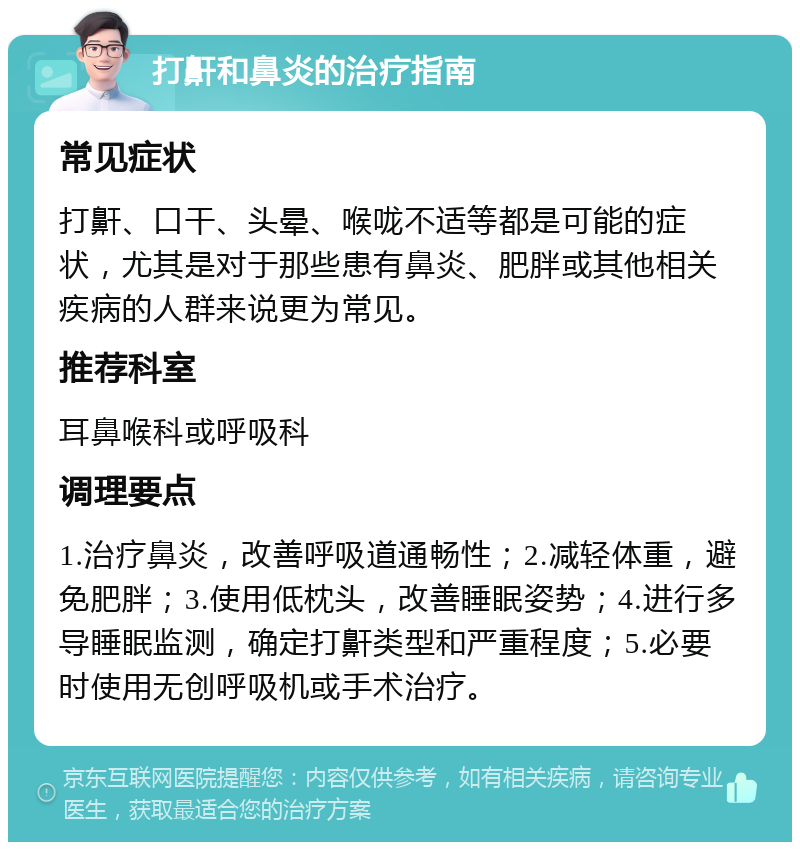 打鼾和鼻炎的治疗指南 常见症状 打鼾、口干、头晕、喉咙不适等都是可能的症状，尤其是对于那些患有鼻炎、肥胖或其他相关疾病的人群来说更为常见。 推荐科室 耳鼻喉科或呼吸科 调理要点 1.治疗鼻炎，改善呼吸道通畅性；2.减轻体重，避免肥胖；3.使用低枕头，改善睡眠姿势；4.进行多导睡眠监测，确定打鼾类型和严重程度；5.必要时使用无创呼吸机或手术治疗。