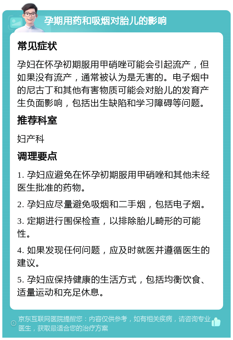 孕期用药和吸烟对胎儿的影响 常见症状 孕妇在怀孕初期服用甲硝唑可能会引起流产，但如果没有流产，通常被认为是无害的。电子烟中的尼古丁和其他有害物质可能会对胎儿的发育产生负面影响，包括出生缺陷和学习障碍等问题。 推荐科室 妇产科 调理要点 1. 孕妇应避免在怀孕初期服用甲硝唑和其他未经医生批准的药物。 2. 孕妇应尽量避免吸烟和二手烟，包括电子烟。 3. 定期进行围保检查，以排除胎儿畸形的可能性。 4. 如果发现任何问题，应及时就医并遵循医生的建议。 5. 孕妇应保持健康的生活方式，包括均衡饮食、适量运动和充足休息。