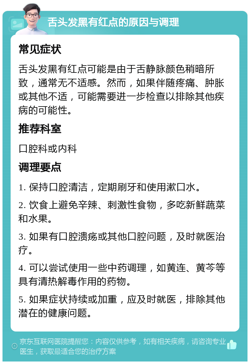 舌头发黑有红点的原因与调理 常见症状 舌头发黑有红点可能是由于舌静脉颜色稍暗所致，通常无不适感。然而，如果伴随疼痛、肿胀或其他不适，可能需要进一步检查以排除其他疾病的可能性。 推荐科室 口腔科或内科 调理要点 1. 保持口腔清洁，定期刷牙和使用漱口水。 2. 饮食上避免辛辣、刺激性食物，多吃新鲜蔬菜和水果。 3. 如果有口腔溃疡或其他口腔问题，及时就医治疗。 4. 可以尝试使用一些中药调理，如黄连、黄芩等具有清热解毒作用的药物。 5. 如果症状持续或加重，应及时就医，排除其他潜在的健康问题。