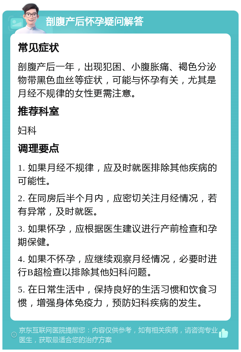 剖腹产后怀孕疑问解答 常见症状 剖腹产后一年，出现犯困、小腹胀痛、褐色分泌物带黑色血丝等症状，可能与怀孕有关，尤其是月经不规律的女性更需注意。 推荐科室 妇科 调理要点 1. 如果月经不规律，应及时就医排除其他疾病的可能性。 2. 在同房后半个月内，应密切关注月经情况，若有异常，及时就医。 3. 如果怀孕，应根据医生建议进行产前检查和孕期保健。 4. 如果不怀孕，应继续观察月经情况，必要时进行B超检查以排除其他妇科问题。 5. 在日常生活中，保持良好的生活习惯和饮食习惯，增强身体免疫力，预防妇科疾病的发生。