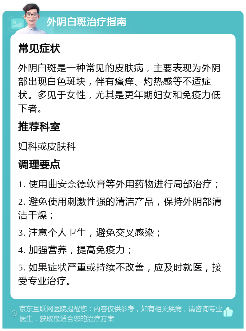 外阴白斑治疗指南 常见症状 外阴白斑是一种常见的皮肤病，主要表现为外阴部出现白色斑块，伴有瘙痒、灼热感等不适症状。多见于女性，尤其是更年期妇女和免疫力低下者。 推荐科室 妇科或皮肤科 调理要点 1. 使用曲安奈德软膏等外用药物进行局部治疗； 2. 避免使用刺激性强的清洁产品，保持外阴部清洁干燥； 3. 注意个人卫生，避免交叉感染； 4. 加强营养，提高免疫力； 5. 如果症状严重或持续不改善，应及时就医，接受专业治疗。