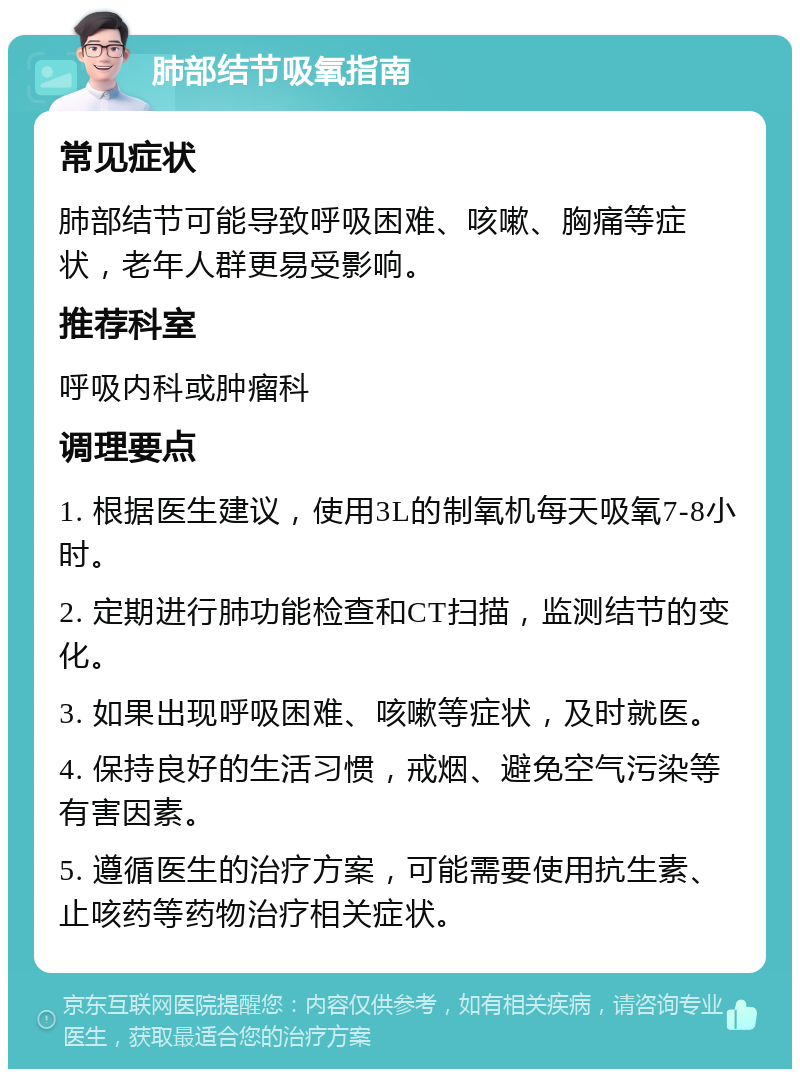 肺部结节吸氧指南 常见症状 肺部结节可能导致呼吸困难、咳嗽、胸痛等症状，老年人群更易受影响。 推荐科室 呼吸内科或肿瘤科 调理要点 1. 根据医生建议，使用3L的制氧机每天吸氧7-8小时。 2. 定期进行肺功能检查和CT扫描，监测结节的变化。 3. 如果出现呼吸困难、咳嗽等症状，及时就医。 4. 保持良好的生活习惯，戒烟、避免空气污染等有害因素。 5. 遵循医生的治疗方案，可能需要使用抗生素、止咳药等药物治疗相关症状。