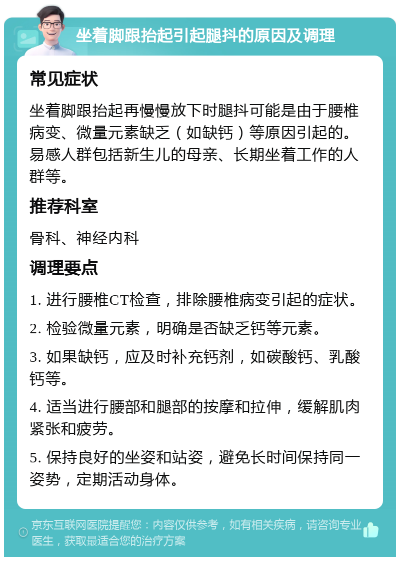 坐着脚跟抬起引起腿抖的原因及调理 常见症状 坐着脚跟抬起再慢慢放下时腿抖可能是由于腰椎病变、微量元素缺乏（如缺钙）等原因引起的。易感人群包括新生儿的母亲、长期坐着工作的人群等。 推荐科室 骨科、神经内科 调理要点 1. 进行腰椎CT检查，排除腰椎病变引起的症状。 2. 检验微量元素，明确是否缺乏钙等元素。 3. 如果缺钙，应及时补充钙剂，如碳酸钙、乳酸钙等。 4. 适当进行腰部和腿部的按摩和拉伸，缓解肌肉紧张和疲劳。 5. 保持良好的坐姿和站姿，避免长时间保持同一姿势，定期活动身体。