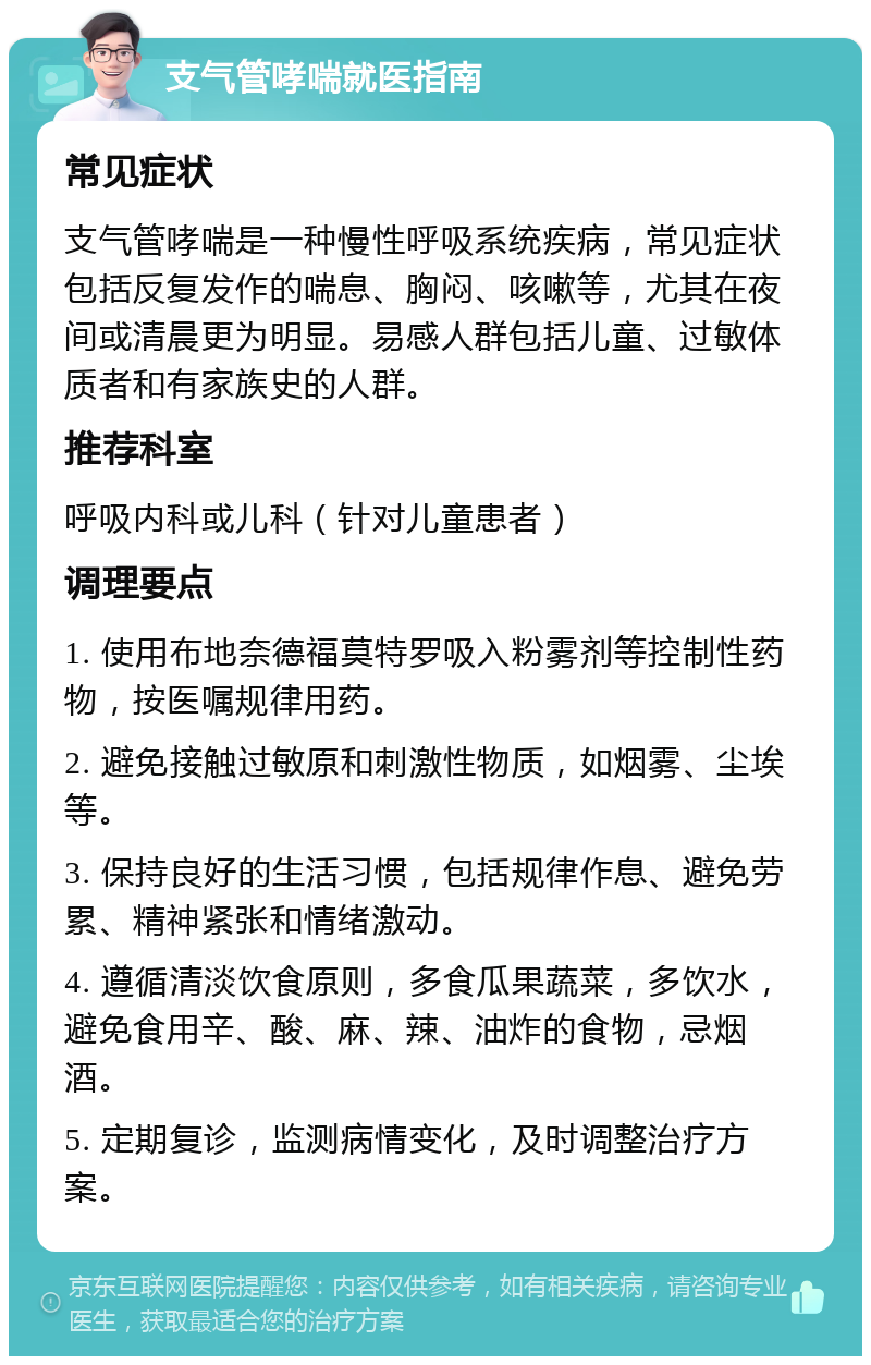 支气管哮喘就医指南 常见症状 支气管哮喘是一种慢性呼吸系统疾病，常见症状包括反复发作的喘息、胸闷、咳嗽等，尤其在夜间或清晨更为明显。易感人群包括儿童、过敏体质者和有家族史的人群。 推荐科室 呼吸内科或儿科（针对儿童患者） 调理要点 1. 使用布地奈德福莫特罗吸入粉雾剂等控制性药物，按医嘱规律用药。 2. 避免接触过敏原和刺激性物质，如烟雾、尘埃等。 3. 保持良好的生活习惯，包括规律作息、避免劳累、精神紧张和情绪激动。 4. 遵循清淡饮食原则，多食瓜果蔬菜，多饮水，避免食用辛、酸、麻、辣、油炸的食物，忌烟酒。 5. 定期复诊，监测病情变化，及时调整治疗方案。