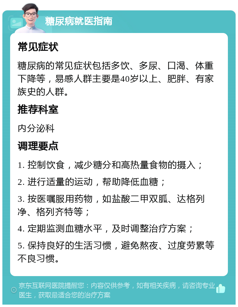 糖尿病就医指南 常见症状 糖尿病的常见症状包括多饮、多尿、口渴、体重下降等，易感人群主要是40岁以上、肥胖、有家族史的人群。 推荐科室 内分泌科 调理要点 1. 控制饮食，减少糖分和高热量食物的摄入； 2. 进行适量的运动，帮助降低血糖； 3. 按医嘱服用药物，如盐酸二甲双胍、达格列净、格列齐特等； 4. 定期监测血糖水平，及时调整治疗方案； 5. 保持良好的生活习惯，避免熬夜、过度劳累等不良习惯。