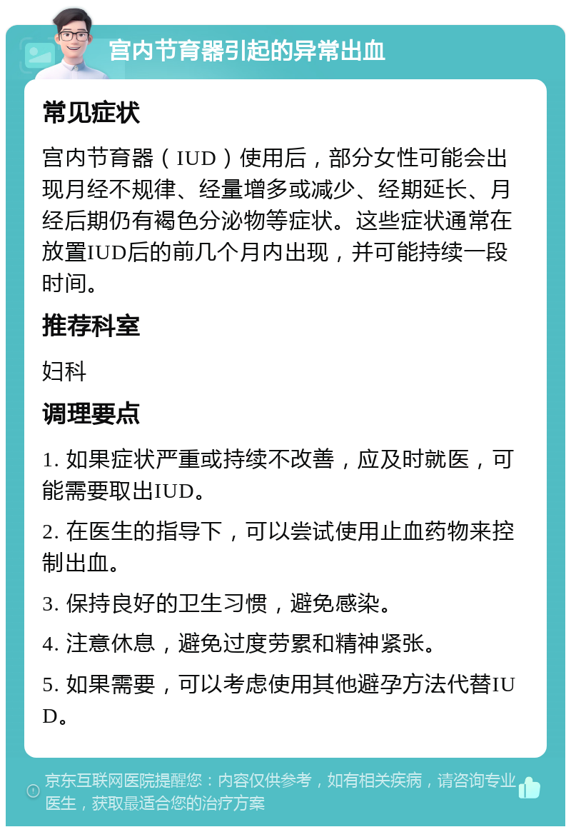 宫内节育器引起的异常出血 常见症状 宫内节育器（IUD）使用后，部分女性可能会出现月经不规律、经量增多或减少、经期延长、月经后期仍有褐色分泌物等症状。这些症状通常在放置IUD后的前几个月内出现，并可能持续一段时间。 推荐科室 妇科 调理要点 1. 如果症状严重或持续不改善，应及时就医，可能需要取出IUD。 2. 在医生的指导下，可以尝试使用止血药物来控制出血。 3. 保持良好的卫生习惯，避免感染。 4. 注意休息，避免过度劳累和精神紧张。 5. 如果需要，可以考虑使用其他避孕方法代替IUD。