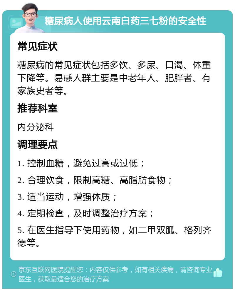 糖尿病人使用云南白药三七粉的安全性 常见症状 糖尿病的常见症状包括多饮、多尿、口渴、体重下降等。易感人群主要是中老年人、肥胖者、有家族史者等。 推荐科室 内分泌科 调理要点 1. 控制血糖，避免过高或过低； 2. 合理饮食，限制高糖、高脂肪食物； 3. 适当运动，增强体质； 4. 定期检查，及时调整治疗方案； 5. 在医生指导下使用药物，如二甲双胍、格列齐德等。