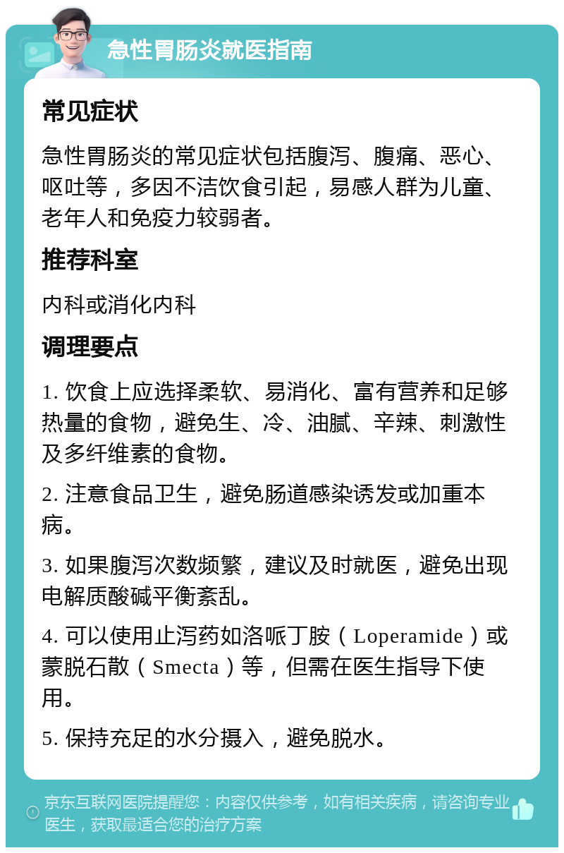 急性胃肠炎就医指南 常见症状 急性胃肠炎的常见症状包括腹泻、腹痛、恶心、呕吐等，多因不洁饮食引起，易感人群为儿童、老年人和免疫力较弱者。 推荐科室 内科或消化内科 调理要点 1. 饮食上应选择柔软、易消化、富有营养和足够热量的食物，避免生、冷、油腻、辛辣、刺激性及多纤维素的食物。 2. 注意食品卫生，避免肠道感染诱发或加重本病。 3. 如果腹泻次数频繁，建议及时就医，避免出现电解质酸碱平衡紊乱。 4. 可以使用止泻药如洛哌丁胺（Loperamide）或蒙脱石散（Smecta）等，但需在医生指导下使用。 5. 保持充足的水分摄入，避免脱水。