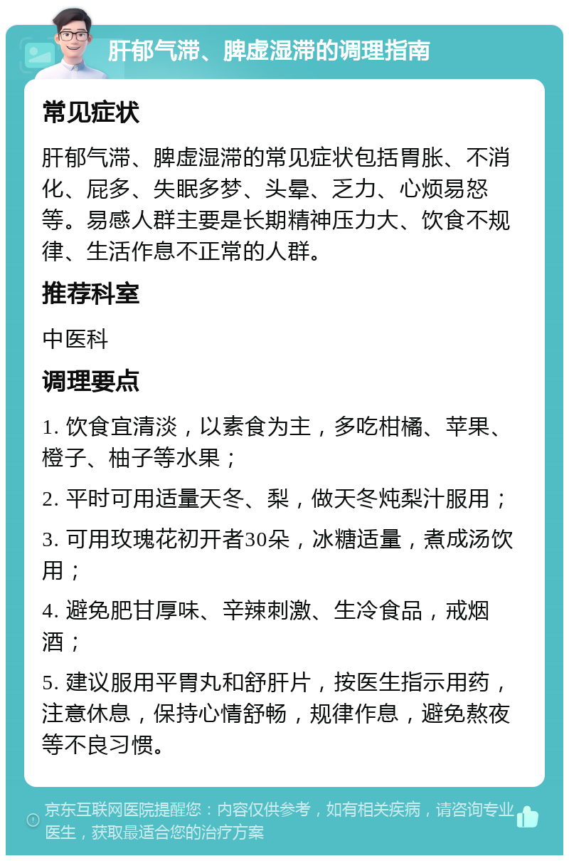 肝郁气滞、脾虚湿滞的调理指南 常见症状 肝郁气滞、脾虚湿滞的常见症状包括胃胀、不消化、屁多、失眠多梦、头晕、乏力、心烦易怒等。易感人群主要是长期精神压力大、饮食不规律、生活作息不正常的人群。 推荐科室 中医科 调理要点 1. 饮食宜清淡，以素食为主，多吃柑橘、苹果、橙子、柚子等水果； 2. 平时可用适量天冬、梨，做天冬炖梨汁服用； 3. 可用玫瑰花初开者30朵，冰糖适量，煮成汤饮用； 4. 避免肥甘厚味、辛辣刺激、生冷食品，戒烟酒； 5. 建议服用平胃丸和舒肝片，按医生指示用药，注意休息，保持心情舒畅，规律作息，避免熬夜等不良习惯。