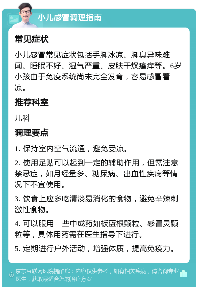 小儿感冒调理指南 常见症状 小儿感冒常见症状包括手脚冰凉、脚臭异味难闻、睡眠不好、湿气严重、皮肤干燥瘙痒等。6岁小孩由于免疫系统尚未完全发育，容易感冒着凉。 推荐科室 儿科 调理要点 1. 保持室内空气流通，避免受凉。 2. 使用足贴可以起到一定的辅助作用，但需注意禁忌症，如月经量多、糖尿病、出血性疾病等情况下不宜使用。 3. 饮食上应多吃清淡易消化的食物，避免辛辣刺激性食物。 4. 可以服用一些中成药如板蓝根颗粒、感冒灵颗粒等，具体用药需在医生指导下进行。 5. 定期进行户外活动，增强体质，提高免疫力。