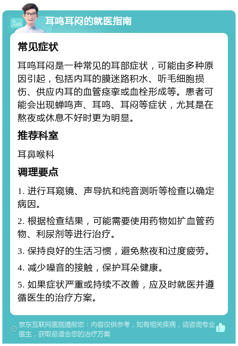 耳鸣耳闷的就医指南 常见症状 耳鸣耳闷是一种常见的耳部症状，可能由多种原因引起，包括内耳的膜迷路积水、听毛细胞损伤、供应内耳的血管痉挛或血栓形成等。患者可能会出现蝉鸣声、耳鸣、耳闷等症状，尤其是在熬夜或休息不好时更为明显。 推荐科室 耳鼻喉科 调理要点 1. 进行耳窥镜、声导抗和纯音测听等检查以确定病因。 2. 根据检查结果，可能需要使用药物如扩血管药物、利尿剂等进行治疗。 3. 保持良好的生活习惯，避免熬夜和过度疲劳。 4. 减少噪音的接触，保护耳朵健康。 5. 如果症状严重或持续不改善，应及时就医并遵循医生的治疗方案。