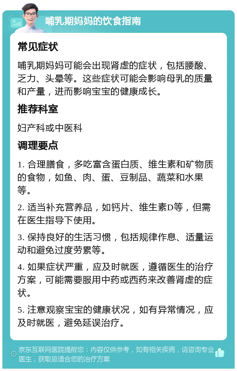 哺乳期妈妈的饮食指南 常见症状 哺乳期妈妈可能会出现肾虚的症状，包括腰酸、乏力、头晕等。这些症状可能会影响母乳的质量和产量，进而影响宝宝的健康成长。 推荐科室 妇产科或中医科 调理要点 1. 合理膳食，多吃富含蛋白质、维生素和矿物质的食物，如鱼、肉、蛋、豆制品、蔬菜和水果等。 2. 适当补充营养品，如钙片、维生素D等，但需在医生指导下使用。 3. 保持良好的生活习惯，包括规律作息、适量运动和避免过度劳累等。 4. 如果症状严重，应及时就医，遵循医生的治疗方案，可能需要服用中药或西药来改善肾虚的症状。 5. 注意观察宝宝的健康状况，如有异常情况，应及时就医，避免延误治疗。