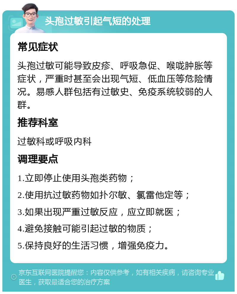 头孢过敏引起气短的处理 常见症状 头孢过敏可能导致皮疹、呼吸急促、喉咙肿胀等症状，严重时甚至会出现气短、低血压等危险情况。易感人群包括有过敏史、免疫系统较弱的人群。 推荐科室 过敏科或呼吸内科 调理要点 1.立即停止使用头孢类药物； 2.使用抗过敏药物如扑尔敏、氯雷他定等； 3.如果出现严重过敏反应，应立即就医； 4.避免接触可能引起过敏的物质； 5.保持良好的生活习惯，增强免疫力。