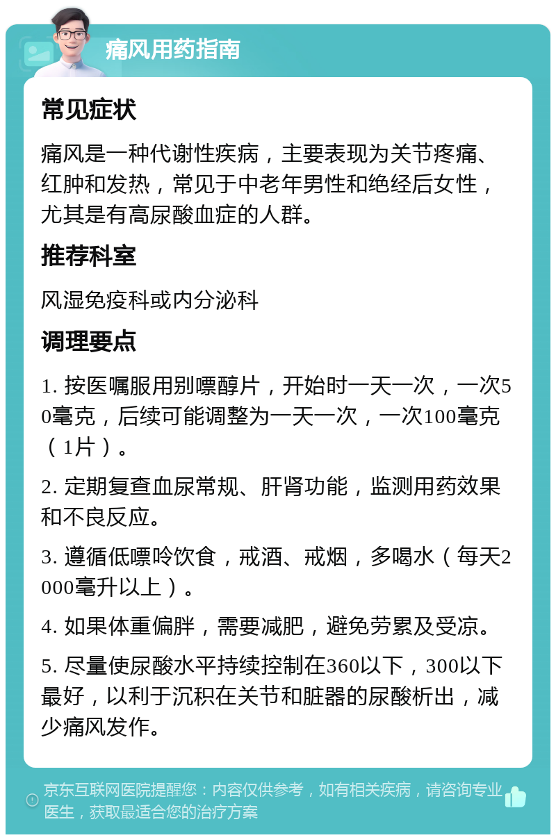 痛风用药指南 常见症状 痛风是一种代谢性疾病，主要表现为关节疼痛、红肿和发热，常见于中老年男性和绝经后女性，尤其是有高尿酸血症的人群。 推荐科室 风湿免疫科或内分泌科 调理要点 1. 按医嘱服用别嘌醇片，开始时一天一次，一次50毫克，后续可能调整为一天一次，一次100毫克（1片）。 2. 定期复查血尿常规、肝肾功能，监测用药效果和不良反应。 3. 遵循低嘌呤饮食，戒酒、戒烟，多喝水（每天2000毫升以上）。 4. 如果体重偏胖，需要减肥，避免劳累及受凉。 5. 尽量使尿酸水平持续控制在360以下，300以下最好，以利于沉积在关节和脏器的尿酸析出，减少痛风发作。