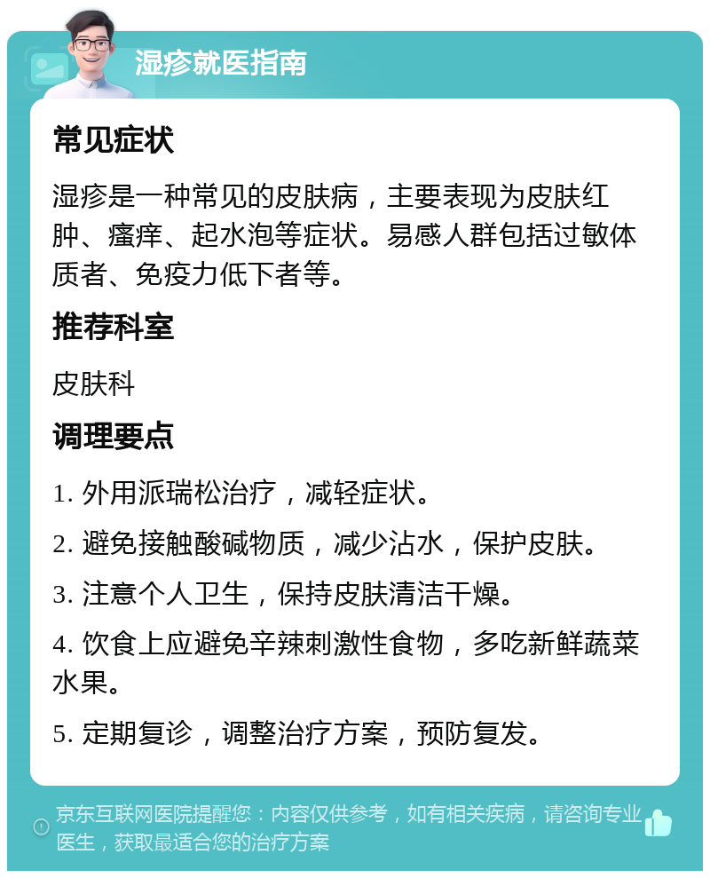 湿疹就医指南 常见症状 湿疹是一种常见的皮肤病，主要表现为皮肤红肿、瘙痒、起水泡等症状。易感人群包括过敏体质者、免疫力低下者等。 推荐科室 皮肤科 调理要点 1. 外用派瑞松治疗，减轻症状。 2. 避免接触酸碱物质，减少沾水，保护皮肤。 3. 注意个人卫生，保持皮肤清洁干燥。 4. 饮食上应避免辛辣刺激性食物，多吃新鲜蔬菜水果。 5. 定期复诊，调整治疗方案，预防复发。