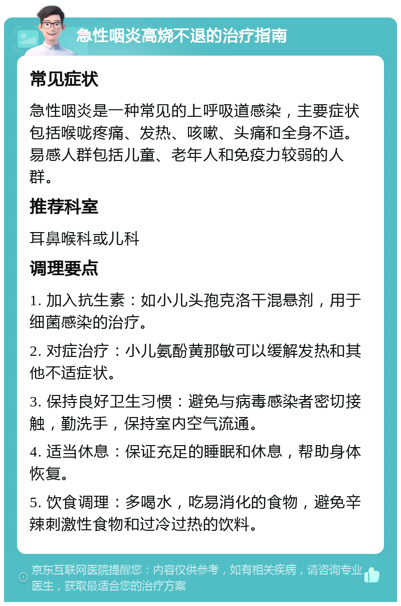 急性咽炎高烧不退的治疗指南 常见症状 急性咽炎是一种常见的上呼吸道感染，主要症状包括喉咙疼痛、发热、咳嗽、头痛和全身不适。易感人群包括儿童、老年人和免疫力较弱的人群。 推荐科室 耳鼻喉科或儿科 调理要点 1. 加入抗生素：如小儿头孢克洛干混悬剂，用于细菌感染的治疗。 2. 对症治疗：小儿氨酚黄那敏可以缓解发热和其他不适症状。 3. 保持良好卫生习惯：避免与病毒感染者密切接触，勤洗手，保持室内空气流通。 4. 适当休息：保证充足的睡眠和休息，帮助身体恢复。 5. 饮食调理：多喝水，吃易消化的食物，避免辛辣刺激性食物和过冷过热的饮料。