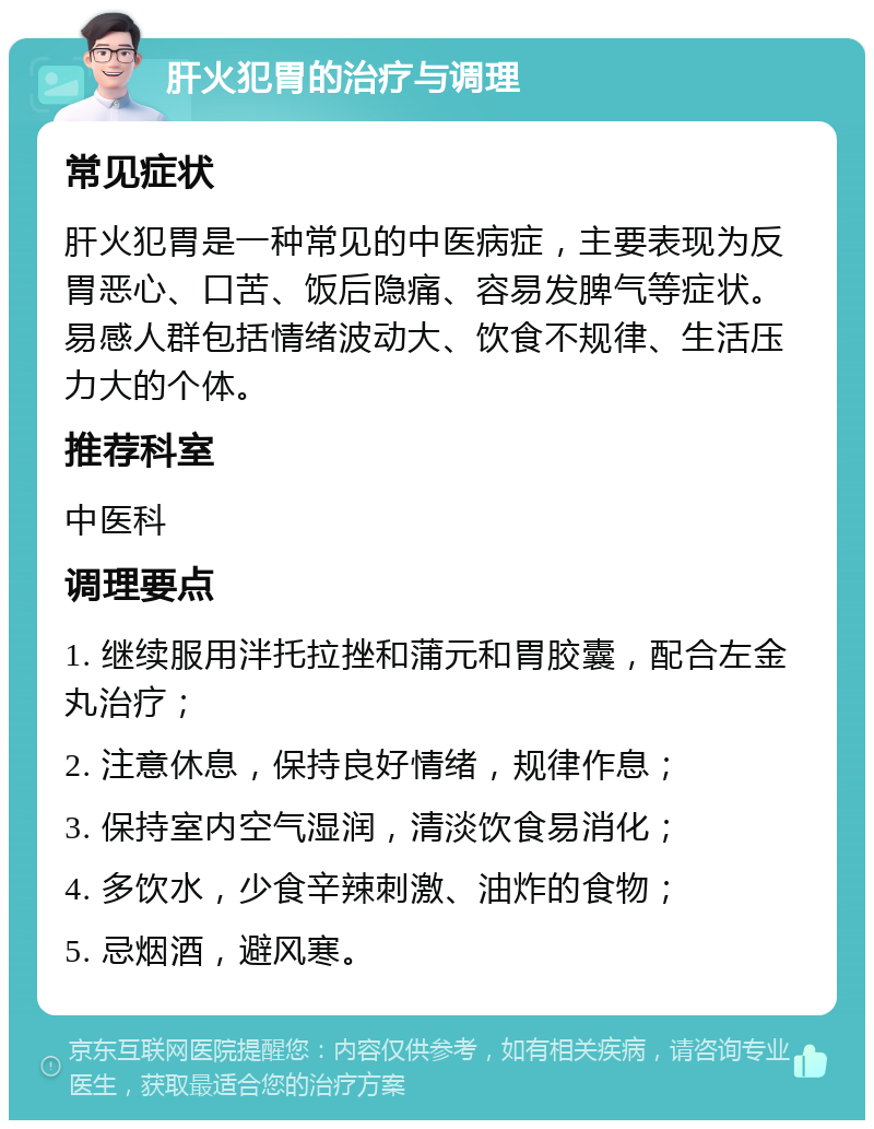 肝火犯胃的治疗与调理 常见症状 肝火犯胃是一种常见的中医病症，主要表现为反胃恶心、口苦、饭后隐痛、容易发脾气等症状。易感人群包括情绪波动大、饮食不规律、生活压力大的个体。 推荐科室 中医科 调理要点 1. 继续服用泮托拉挫和蒲元和胃胶囊，配合左金丸治疗； 2. 注意休息，保持良好情绪，规律作息； 3. 保持室内空气湿润，清淡饮食易消化； 4. 多饮水，少食辛辣刺激、油炸的食物； 5. 忌烟酒，避风寒。