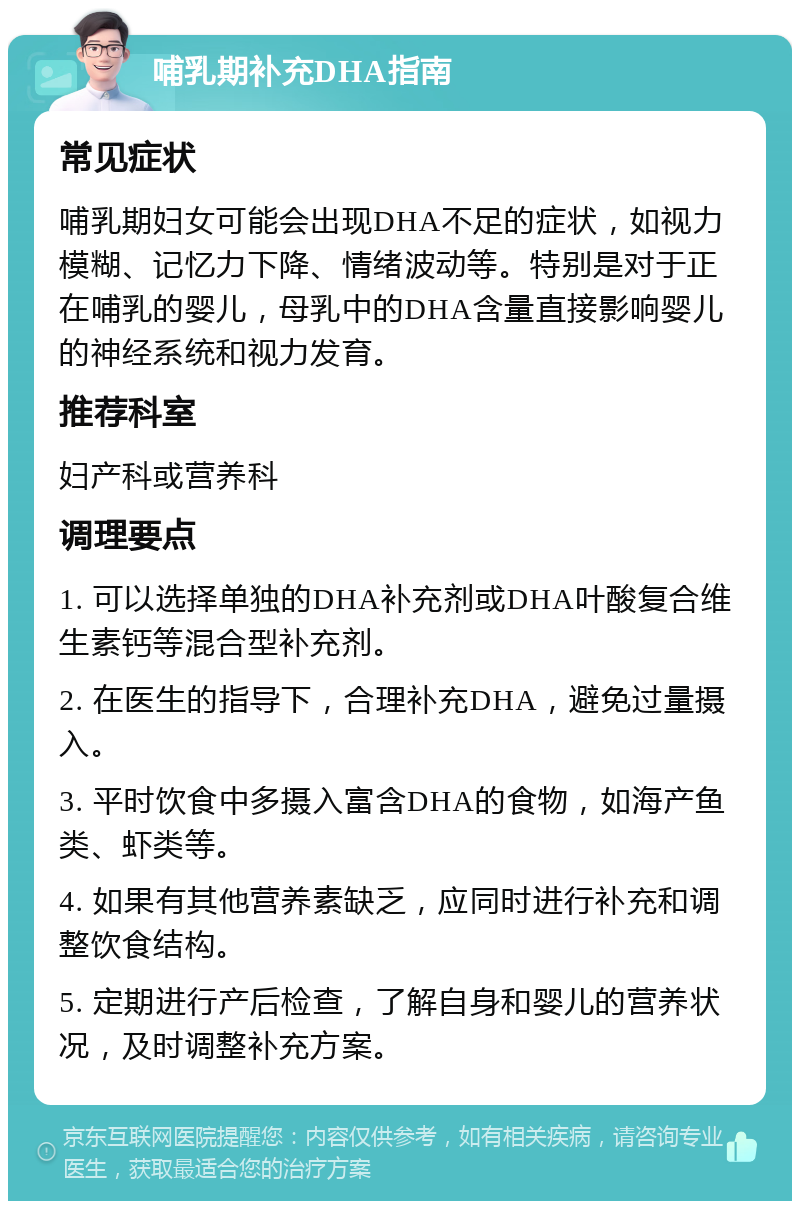 哺乳期补充DHA指南 常见症状 哺乳期妇女可能会出现DHA不足的症状，如视力模糊、记忆力下降、情绪波动等。特别是对于正在哺乳的婴儿，母乳中的DHA含量直接影响婴儿的神经系统和视力发育。 推荐科室 妇产科或营养科 调理要点 1. 可以选择单独的DHA补充剂或DHA叶酸复合维生素钙等混合型补充剂。 2. 在医生的指导下，合理补充DHA，避免过量摄入。 3. 平时饮食中多摄入富含DHA的食物，如海产鱼类、虾类等。 4. 如果有其他营养素缺乏，应同时进行补充和调整饮食结构。 5. 定期进行产后检查，了解自身和婴儿的营养状况，及时调整补充方案。