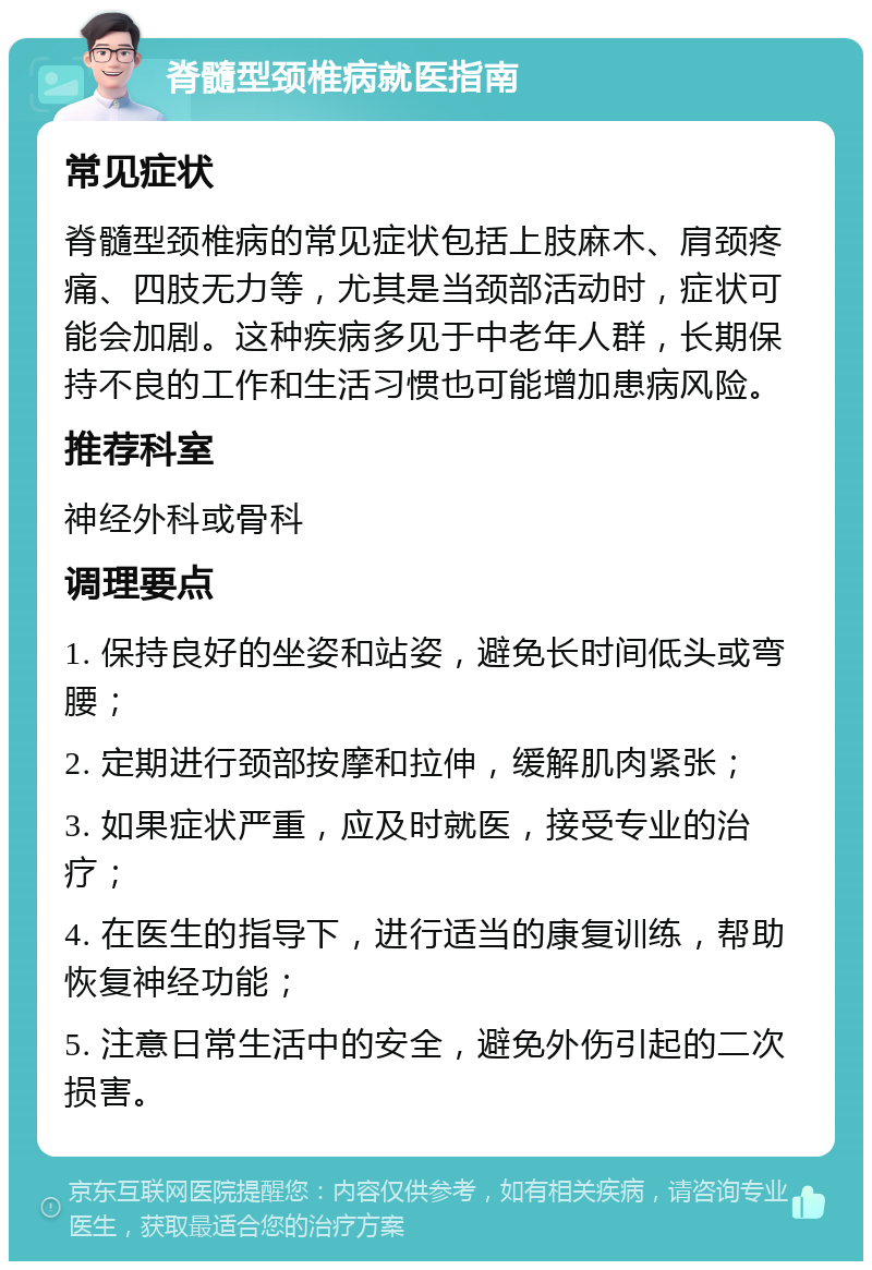 脊髓型颈椎病就医指南 常见症状 脊髓型颈椎病的常见症状包括上肢麻木、肩颈疼痛、四肢无力等，尤其是当颈部活动时，症状可能会加剧。这种疾病多见于中老年人群，长期保持不良的工作和生活习惯也可能增加患病风险。 推荐科室 神经外科或骨科 调理要点 1. 保持良好的坐姿和站姿，避免长时间低头或弯腰； 2. 定期进行颈部按摩和拉伸，缓解肌肉紧张； 3. 如果症状严重，应及时就医，接受专业的治疗； 4. 在医生的指导下，进行适当的康复训练，帮助恢复神经功能； 5. 注意日常生活中的安全，避免外伤引起的二次损害。