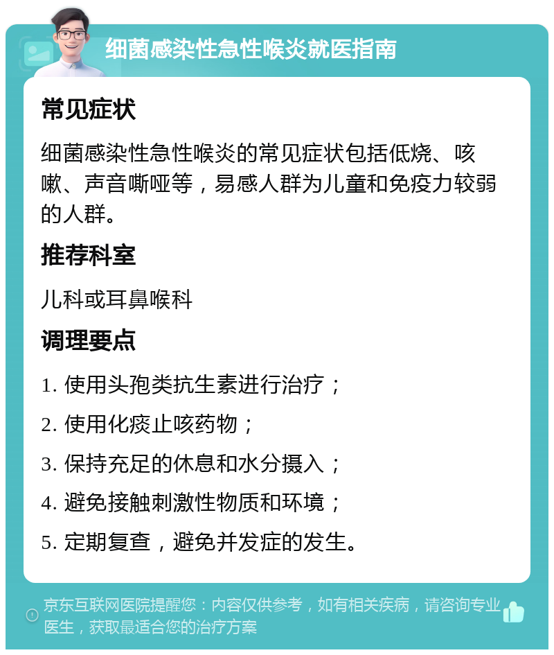 细菌感染性急性喉炎就医指南 常见症状 细菌感染性急性喉炎的常见症状包括低烧、咳嗽、声音嘶哑等，易感人群为儿童和免疫力较弱的人群。 推荐科室 儿科或耳鼻喉科 调理要点 1. 使用头孢类抗生素进行治疗； 2. 使用化痰止咳药物； 3. 保持充足的休息和水分摄入； 4. 避免接触刺激性物质和环境； 5. 定期复查，避免并发症的发生。