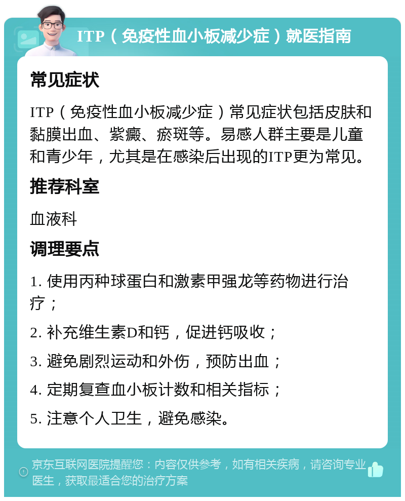 ITP（免疫性血小板减少症）就医指南 常见症状 ITP（免疫性血小板减少症）常见症状包括皮肤和黏膜出血、紫癜、瘀斑等。易感人群主要是儿童和青少年，尤其是在感染后出现的ITP更为常见。 推荐科室 血液科 调理要点 1. 使用丙种球蛋白和激素甲强龙等药物进行治疗； 2. 补充维生素D和钙，促进钙吸收； 3. 避免剧烈运动和外伤，预防出血； 4. 定期复查血小板计数和相关指标； 5. 注意个人卫生，避免感染。