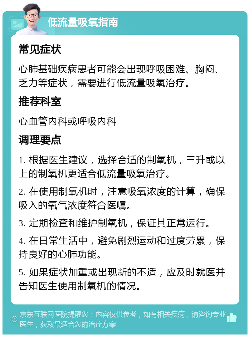 低流量吸氧指南 常见症状 心肺基础疾病患者可能会出现呼吸困难、胸闷、乏力等症状，需要进行低流量吸氧治疗。 推荐科室 心血管内科或呼吸内科 调理要点 1. 根据医生建议，选择合适的制氧机，三升或以上的制氧机更适合低流量吸氧治疗。 2. 在使用制氧机时，注意吸氧浓度的计算，确保吸入的氧气浓度符合医嘱。 3. 定期检查和维护制氧机，保证其正常运行。 4. 在日常生活中，避免剧烈运动和过度劳累，保持良好的心肺功能。 5. 如果症状加重或出现新的不适，应及时就医并告知医生使用制氧机的情况。