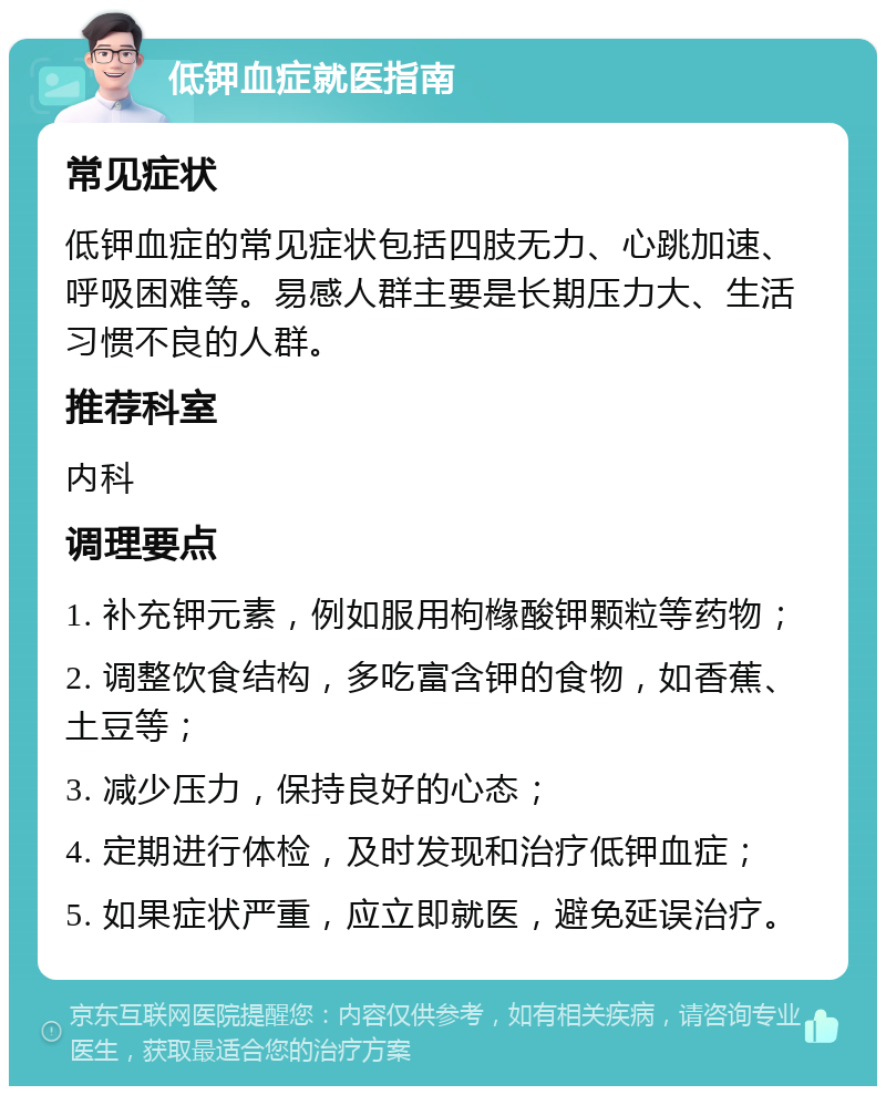 低钾血症就医指南 常见症状 低钾血症的常见症状包括四肢无力、心跳加速、呼吸困难等。易感人群主要是长期压力大、生活习惯不良的人群。 推荐科室 内科 调理要点 1. 补充钾元素，例如服用枸橼酸钾颗粒等药物； 2. 调整饮食结构，多吃富含钾的食物，如香蕉、土豆等； 3. 减少压力，保持良好的心态； 4. 定期进行体检，及时发现和治疗低钾血症； 5. 如果症状严重，应立即就医，避免延误治疗。