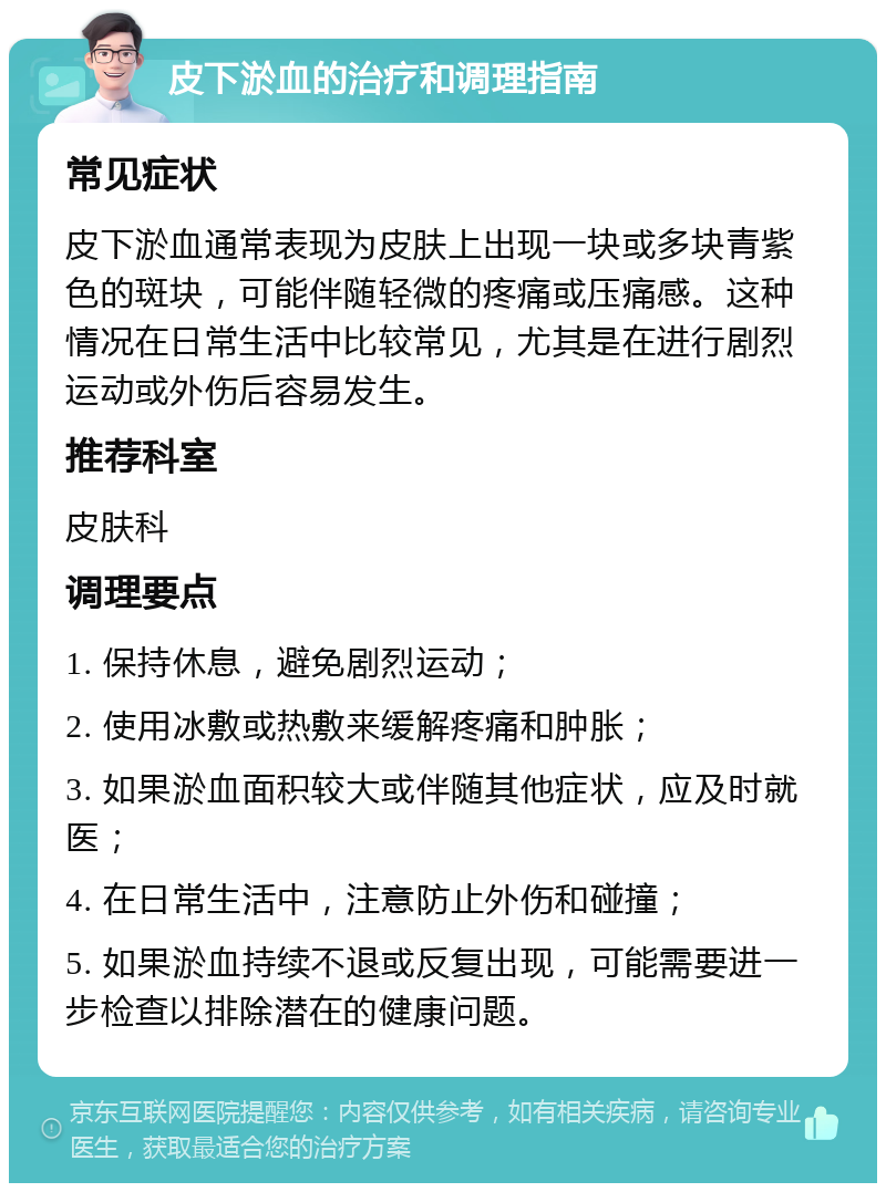 皮下淤血的治疗和调理指南 常见症状 皮下淤血通常表现为皮肤上出现一块或多块青紫色的斑块，可能伴随轻微的疼痛或压痛感。这种情况在日常生活中比较常见，尤其是在进行剧烈运动或外伤后容易发生。 推荐科室 皮肤科 调理要点 1. 保持休息，避免剧烈运动； 2. 使用冰敷或热敷来缓解疼痛和肿胀； 3. 如果淤血面积较大或伴随其他症状，应及时就医； 4. 在日常生活中，注意防止外伤和碰撞； 5. 如果淤血持续不退或反复出现，可能需要进一步检查以排除潜在的健康问题。