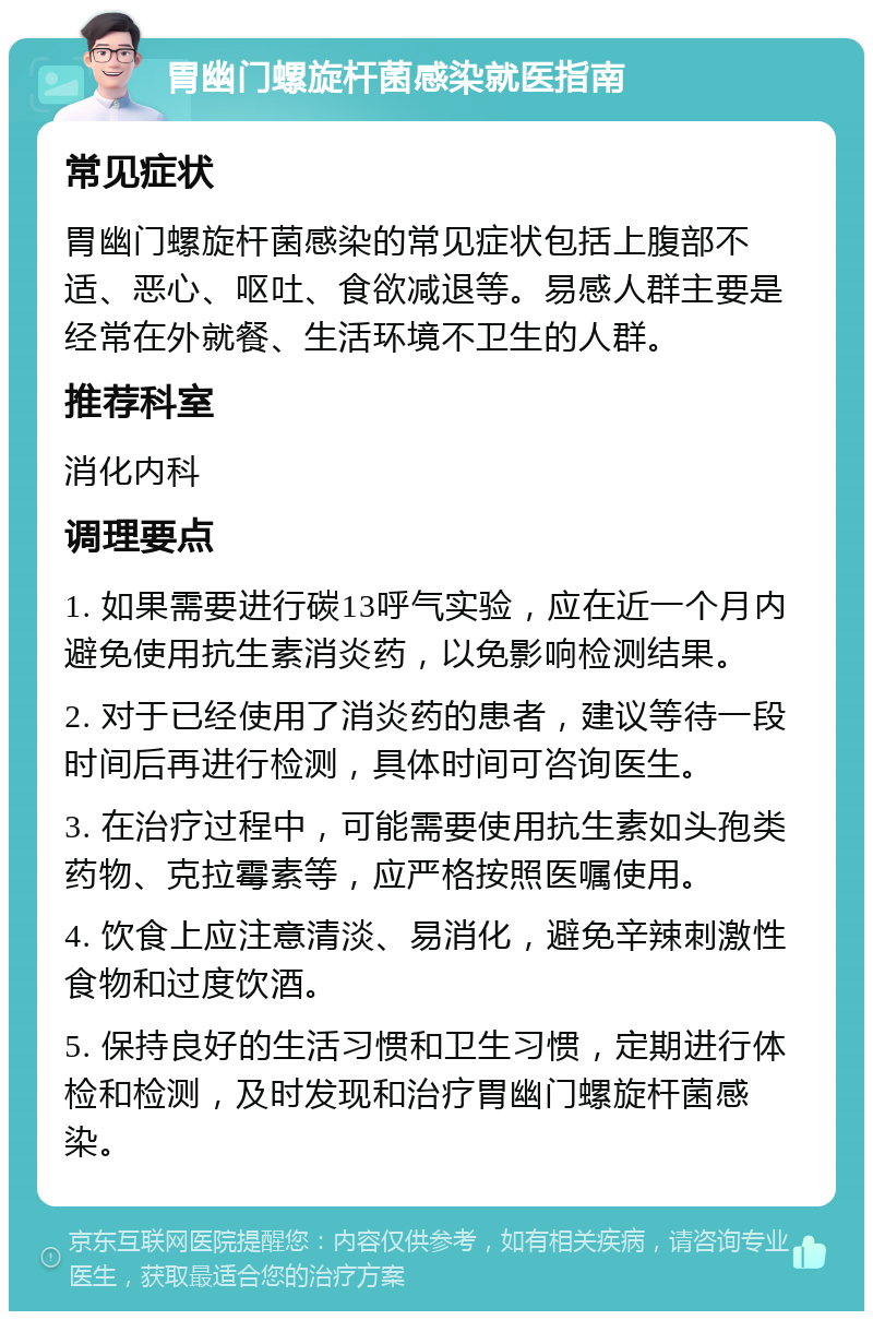 胃幽门螺旋杆菌感染就医指南 常见症状 胃幽门螺旋杆菌感染的常见症状包括上腹部不适、恶心、呕吐、食欲减退等。易感人群主要是经常在外就餐、生活环境不卫生的人群。 推荐科室 消化内科 调理要点 1. 如果需要进行碳13呼气实验，应在近一个月内避免使用抗生素消炎药，以免影响检测结果。 2. 对于已经使用了消炎药的患者，建议等待一段时间后再进行检测，具体时间可咨询医生。 3. 在治疗过程中，可能需要使用抗生素如头孢类药物、克拉霉素等，应严格按照医嘱使用。 4. 饮食上应注意清淡、易消化，避免辛辣刺激性食物和过度饮酒。 5. 保持良好的生活习惯和卫生习惯，定期进行体检和检测，及时发现和治疗胃幽门螺旋杆菌感染。