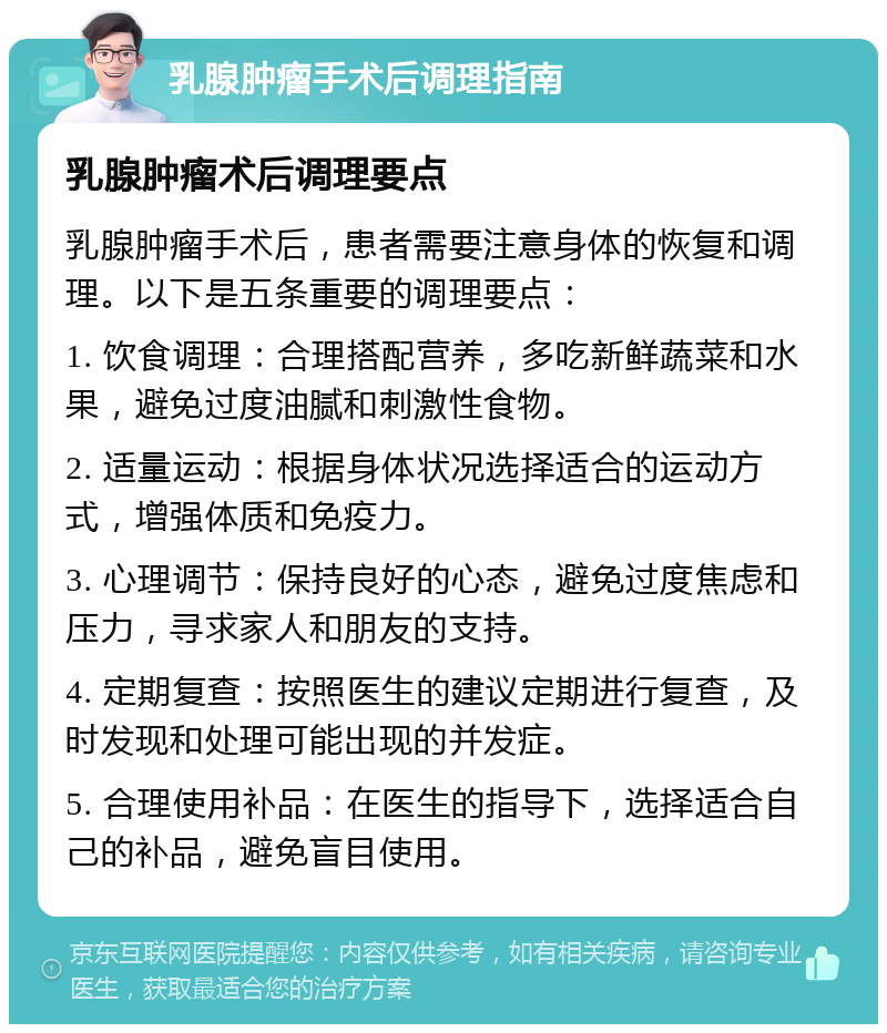 乳腺肿瘤手术后调理指南 乳腺肿瘤术后调理要点 乳腺肿瘤手术后，患者需要注意身体的恢复和调理。以下是五条重要的调理要点： 1. 饮食调理：合理搭配营养，多吃新鲜蔬菜和水果，避免过度油腻和刺激性食物。 2. 适量运动：根据身体状况选择适合的运动方式，增强体质和免疫力。 3. 心理调节：保持良好的心态，避免过度焦虑和压力，寻求家人和朋友的支持。 4. 定期复查：按照医生的建议定期进行复查，及时发现和处理可能出现的并发症。 5. 合理使用补品：在医生的指导下，选择适合自己的补品，避免盲目使用。