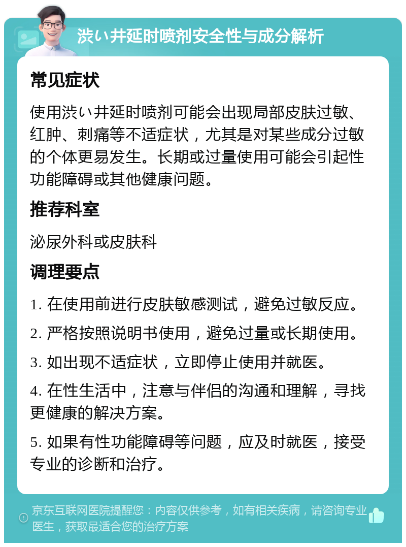 渋い井延时喷剂安全性与成分解析 常见症状 使用渋い井延时喷剂可能会出现局部皮肤过敏、红肿、刺痛等不适症状，尤其是对某些成分过敏的个体更易发生。长期或过量使用可能会引起性功能障碍或其他健康问题。 推荐科室 泌尿外科或皮肤科 调理要点 1. 在使用前进行皮肤敏感测试，避免过敏反应。 2. 严格按照说明书使用，避免过量或长期使用。 3. 如出现不适症状，立即停止使用并就医。 4. 在性生活中，注意与伴侣的沟通和理解，寻找更健康的解决方案。 5. 如果有性功能障碍等问题，应及时就医，接受专业的诊断和治疗。