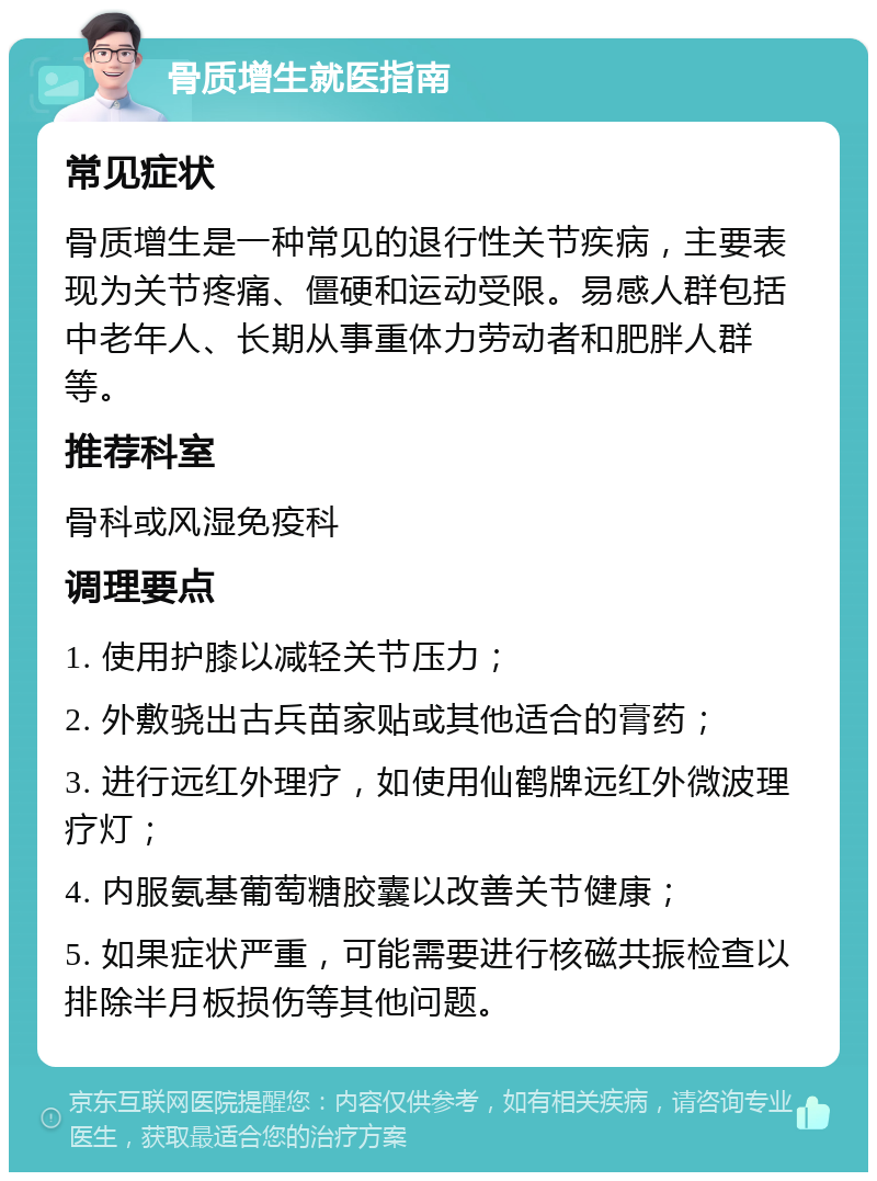 骨质增生就医指南 常见症状 骨质增生是一种常见的退行性关节疾病，主要表现为关节疼痛、僵硬和运动受限。易感人群包括中老年人、长期从事重体力劳动者和肥胖人群等。 推荐科室 骨科或风湿免疫科 调理要点 1. 使用护膝以减轻关节压力； 2. 外敷骁出古兵苗家贴或其他适合的膏药； 3. 进行远红外理疗，如使用仙鹤牌远红外微波理疗灯； 4. 内服氨基葡萄糖胶囊以改善关节健康； 5. 如果症状严重，可能需要进行核磁共振检查以排除半月板损伤等其他问题。