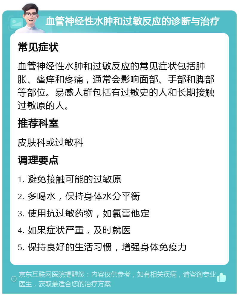 血管神经性水肿和过敏反应的诊断与治疗 常见症状 血管神经性水肿和过敏反应的常见症状包括肿胀、瘙痒和疼痛，通常会影响面部、手部和脚部等部位。易感人群包括有过敏史的人和长期接触过敏原的人。 推荐科室 皮肤科或过敏科 调理要点 1. 避免接触可能的过敏原 2. 多喝水，保持身体水分平衡 3. 使用抗过敏药物，如氯雷他定 4. 如果症状严重，及时就医 5. 保持良好的生活习惯，增强身体免疫力