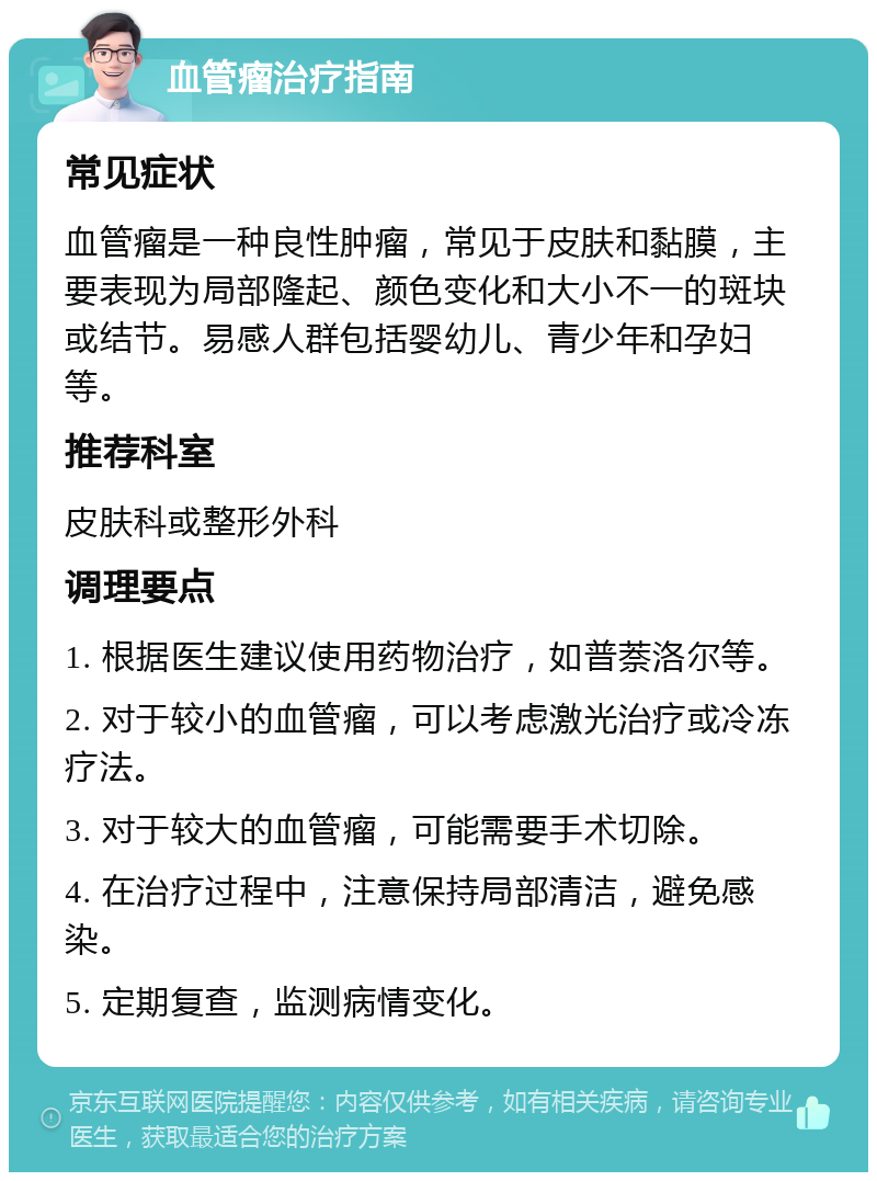 血管瘤治疗指南 常见症状 血管瘤是一种良性肿瘤，常见于皮肤和黏膜，主要表现为局部隆起、颜色变化和大小不一的斑块或结节。易感人群包括婴幼儿、青少年和孕妇等。 推荐科室 皮肤科或整形外科 调理要点 1. 根据医生建议使用药物治疗，如普萘洛尔等。 2. 对于较小的血管瘤，可以考虑激光治疗或冷冻疗法。 3. 对于较大的血管瘤，可能需要手术切除。 4. 在治疗过程中，注意保持局部清洁，避免感染。 5. 定期复查，监测病情变化。