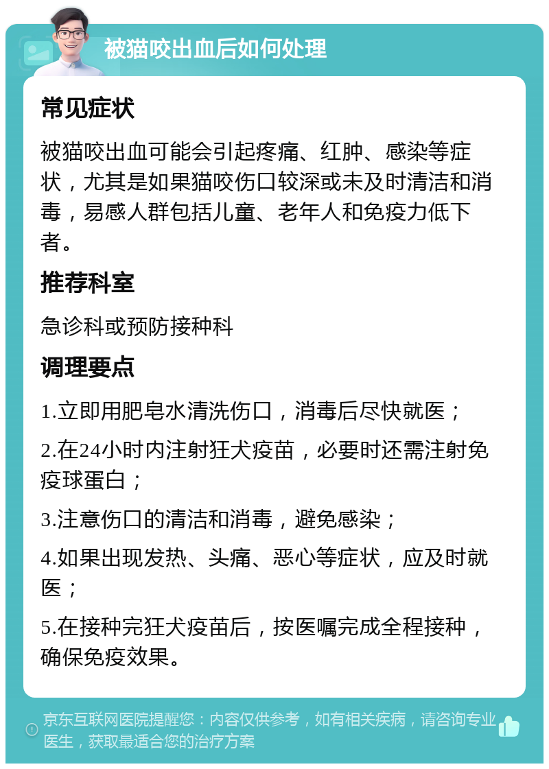 被猫咬出血后如何处理 常见症状 被猫咬出血可能会引起疼痛、红肿、感染等症状，尤其是如果猫咬伤口较深或未及时清洁和消毒，易感人群包括儿童、老年人和免疫力低下者。 推荐科室 急诊科或预防接种科 调理要点 1.立即用肥皂水清洗伤口，消毒后尽快就医； 2.在24小时内注射狂犬疫苗，必要时还需注射免疫球蛋白； 3.注意伤口的清洁和消毒，避免感染； 4.如果出现发热、头痛、恶心等症状，应及时就医； 5.在接种完狂犬疫苗后，按医嘱完成全程接种，确保免疫效果。