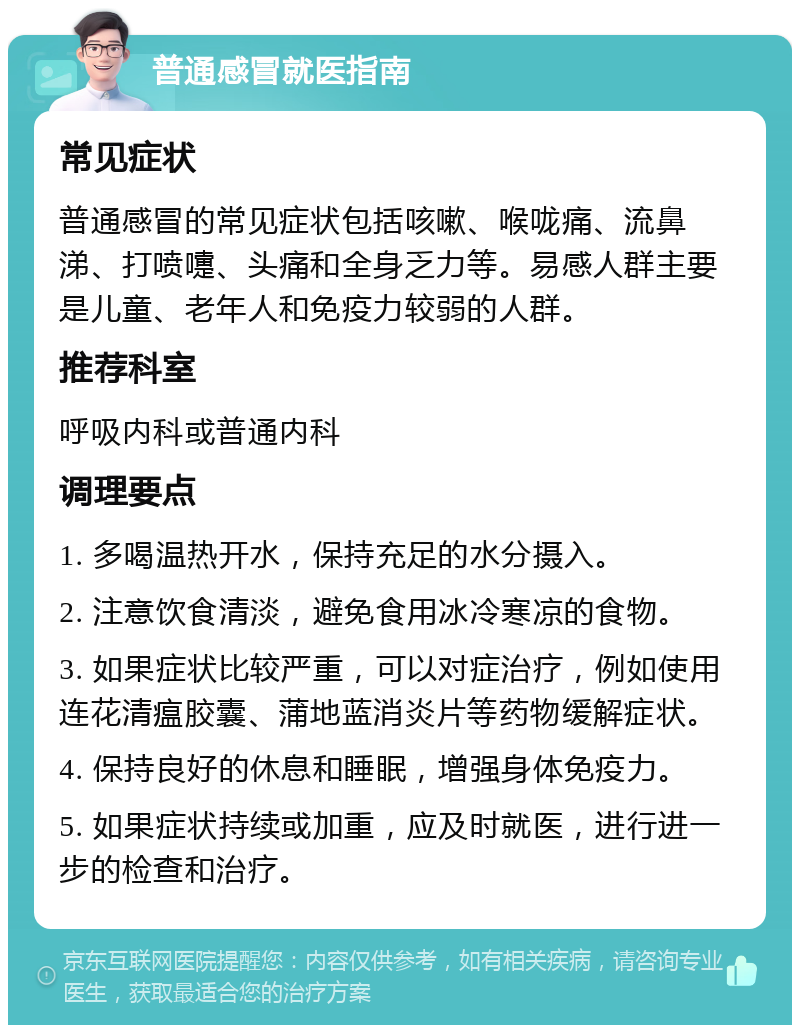 普通感冒就医指南 常见症状 普通感冒的常见症状包括咳嗽、喉咙痛、流鼻涕、打喷嚏、头痛和全身乏力等。易感人群主要是儿童、老年人和免疫力较弱的人群。 推荐科室 呼吸内科或普通内科 调理要点 1. 多喝温热开水，保持充足的水分摄入。 2. 注意饮食清淡，避免食用冰冷寒凉的食物。 3. 如果症状比较严重，可以对症治疗，例如使用连花清瘟胶囊、蒲地蓝消炎片等药物缓解症状。 4. 保持良好的休息和睡眠，增强身体免疫力。 5. 如果症状持续或加重，应及时就医，进行进一步的检查和治疗。