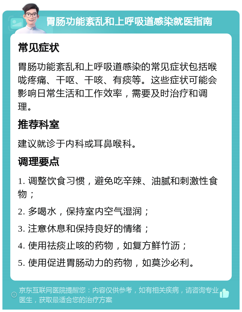 胃肠功能紊乱和上呼吸道感染就医指南 常见症状 胃肠功能紊乱和上呼吸道感染的常见症状包括喉咙疼痛、干呕、干咳、有痰等。这些症状可能会影响日常生活和工作效率，需要及时治疗和调理。 推荐科室 建议就诊于内科或耳鼻喉科。 调理要点 1. 调整饮食习惯，避免吃辛辣、油腻和刺激性食物； 2. 多喝水，保持室内空气湿润； 3. 注意休息和保持良好的情绪； 4. 使用祛痰止咳的药物，如复方鲜竹沥； 5. 使用促进胃肠动力的药物，如莫沙必利。