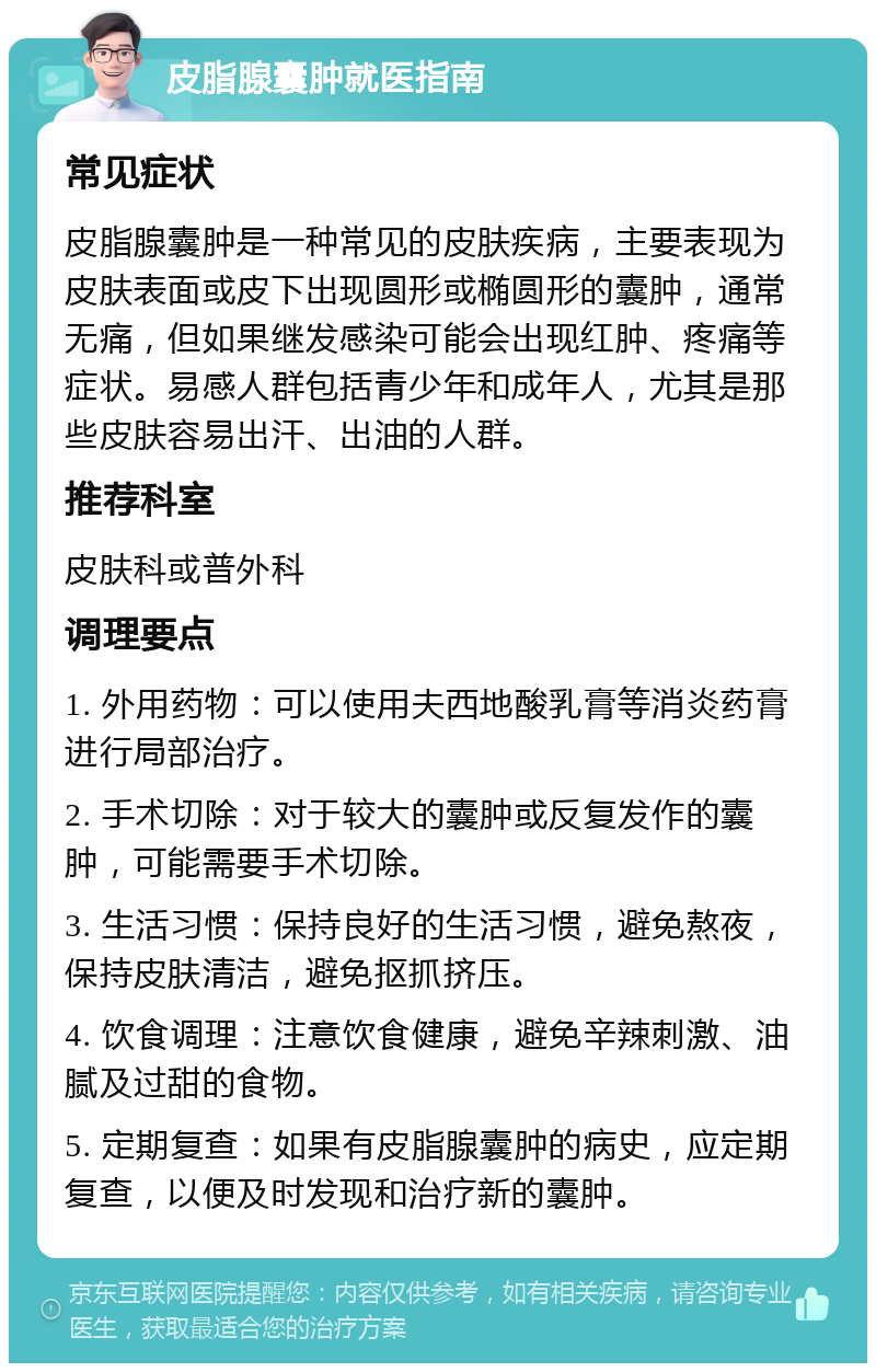 皮脂腺囊肿就医指南 常见症状 皮脂腺囊肿是一种常见的皮肤疾病，主要表现为皮肤表面或皮下出现圆形或椭圆形的囊肿，通常无痛，但如果继发感染可能会出现红肿、疼痛等症状。易感人群包括青少年和成年人，尤其是那些皮肤容易出汗、出油的人群。 推荐科室 皮肤科或普外科 调理要点 1. 外用药物：可以使用夫西地酸乳膏等消炎药膏进行局部治疗。 2. 手术切除：对于较大的囊肿或反复发作的囊肿，可能需要手术切除。 3. 生活习惯：保持良好的生活习惯，避免熬夜，保持皮肤清洁，避免抠抓挤压。 4. 饮食调理：注意饮食健康，避免辛辣刺激、油腻及过甜的食物。 5. 定期复查：如果有皮脂腺囊肿的病史，应定期复查，以便及时发现和治疗新的囊肿。