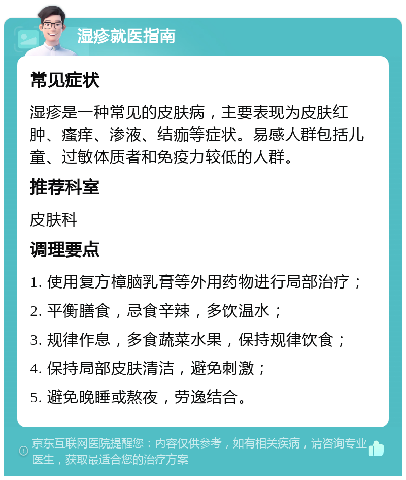 湿疹就医指南 常见症状 湿疹是一种常见的皮肤病，主要表现为皮肤红肿、瘙痒、渗液、结痂等症状。易感人群包括儿童、过敏体质者和免疫力较低的人群。 推荐科室 皮肤科 调理要点 1. 使用复方樟脑乳膏等外用药物进行局部治疗； 2. 平衡膳食，忌食辛辣，多饮温水； 3. 规律作息，多食蔬菜水果，保持规律饮食； 4. 保持局部皮肤清洁，避免刺激； 5. 避免晚睡或熬夜，劳逸结合。