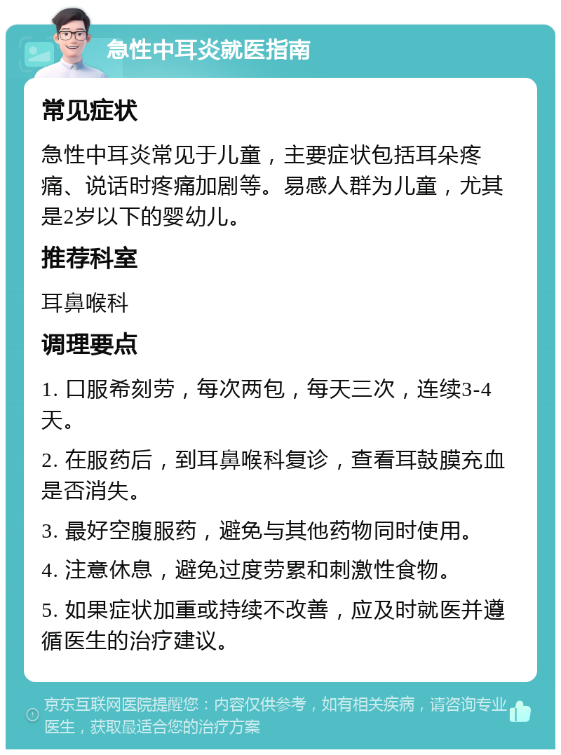 急性中耳炎就医指南 常见症状 急性中耳炎常见于儿童，主要症状包括耳朵疼痛、说话时疼痛加剧等。易感人群为儿童，尤其是2岁以下的婴幼儿。 推荐科室 耳鼻喉科 调理要点 1. 口服希刻劳，每次两包，每天三次，连续3-4天。 2. 在服药后，到耳鼻喉科复诊，查看耳鼓膜充血是否消失。 3. 最好空腹服药，避免与其他药物同时使用。 4. 注意休息，避免过度劳累和刺激性食物。 5. 如果症状加重或持续不改善，应及时就医并遵循医生的治疗建议。