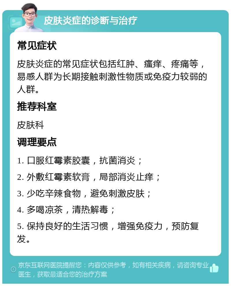 皮肤炎症的诊断与治疗 常见症状 皮肤炎症的常见症状包括红肿、瘙痒、疼痛等，易感人群为长期接触刺激性物质或免疫力较弱的人群。 推荐科室 皮肤科 调理要点 1. 口服红霉素胶囊，抗菌消炎； 2. 外敷红霉素软膏，局部消炎止痒； 3. 少吃辛辣食物，避免刺激皮肤； 4. 多喝凉茶，清热解毒； 5. 保持良好的生活习惯，增强免疫力，预防复发。