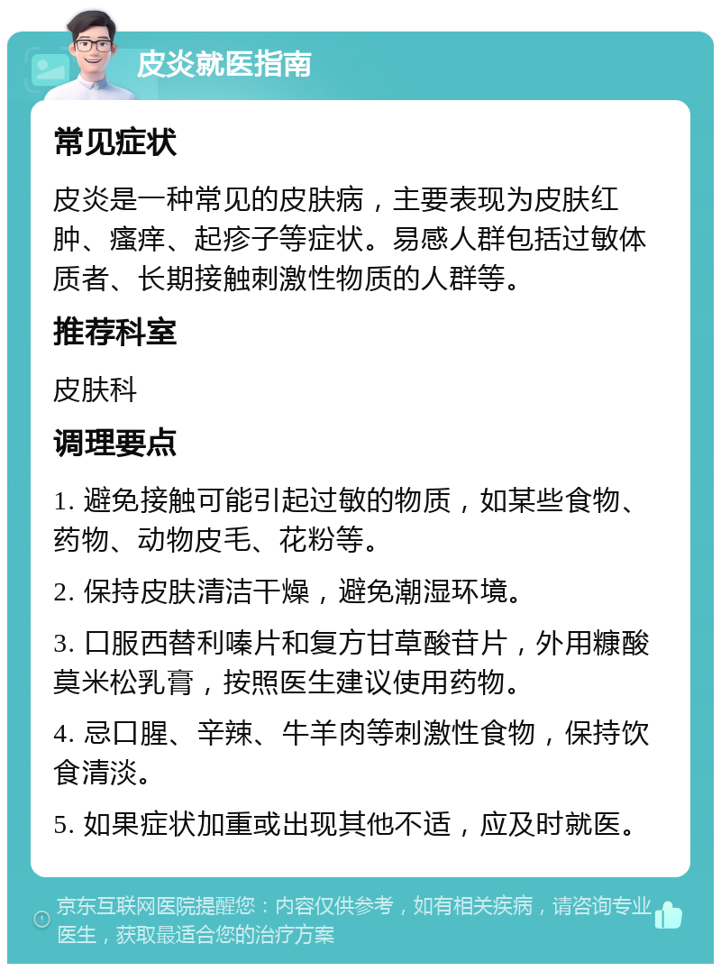 皮炎就医指南 常见症状 皮炎是一种常见的皮肤病，主要表现为皮肤红肿、瘙痒、起疹子等症状。易感人群包括过敏体质者、长期接触刺激性物质的人群等。 推荐科室 皮肤科 调理要点 1. 避免接触可能引起过敏的物质，如某些食物、药物、动物皮毛、花粉等。 2. 保持皮肤清洁干燥，避免潮湿环境。 3. 口服西替利嗪片和复方甘草酸苷片，外用糠酸莫米松乳膏，按照医生建议使用药物。 4. 忌口腥、辛辣、牛羊肉等刺激性食物，保持饮食清淡。 5. 如果症状加重或出现其他不适，应及时就医。