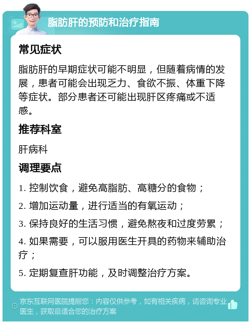 脂肪肝的预防和治疗指南 常见症状 脂肪肝的早期症状可能不明显，但随着病情的发展，患者可能会出现乏力、食欲不振、体重下降等症状。部分患者还可能出现肝区疼痛或不适感。 推荐科室 肝病科 调理要点 1. 控制饮食，避免高脂肪、高糖分的食物； 2. 增加运动量，进行适当的有氧运动； 3. 保持良好的生活习惯，避免熬夜和过度劳累； 4. 如果需要，可以服用医生开具的药物来辅助治疗； 5. 定期复查肝功能，及时调整治疗方案。