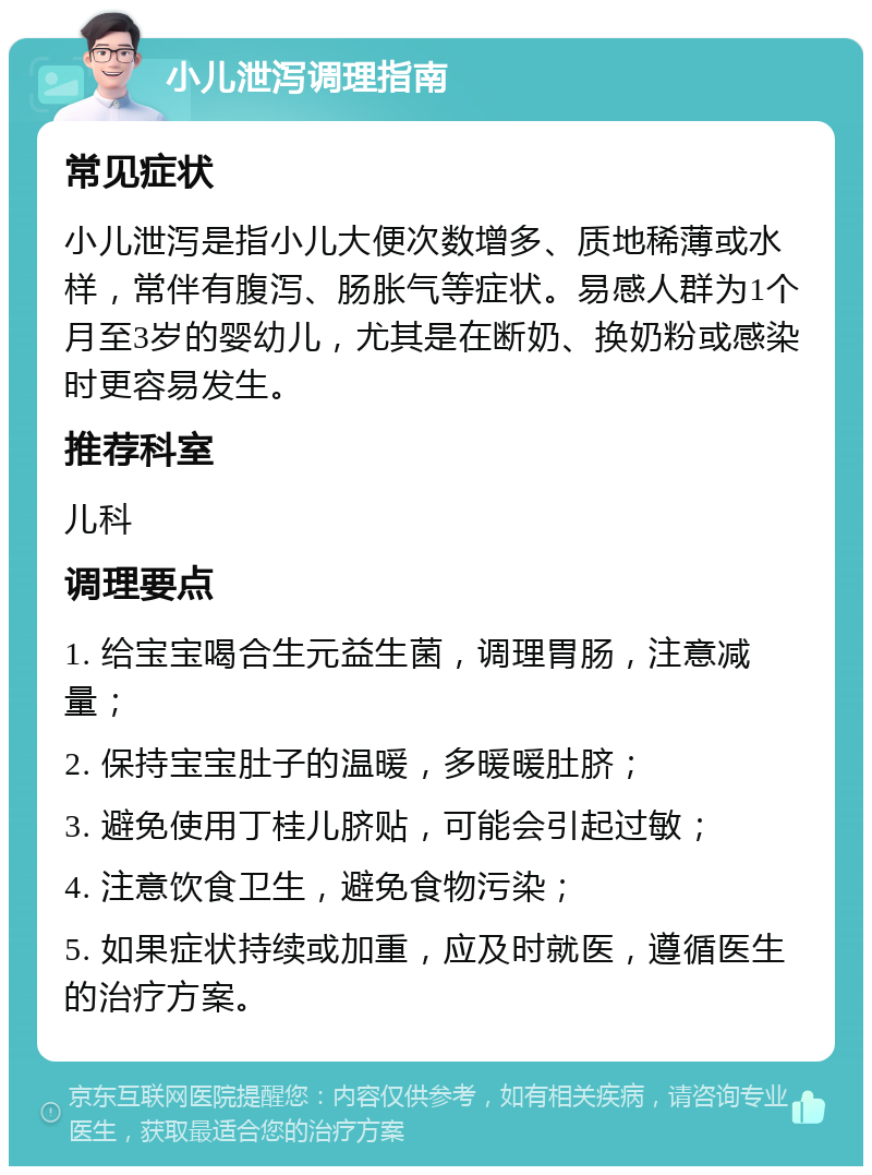 小儿泄泻调理指南 常见症状 小儿泄泻是指小儿大便次数增多、质地稀薄或水样，常伴有腹泻、肠胀气等症状。易感人群为1个月至3岁的婴幼儿，尤其是在断奶、换奶粉或感染时更容易发生。 推荐科室 儿科 调理要点 1. 给宝宝喝合生元益生菌，调理胃肠，注意减量； 2. 保持宝宝肚子的温暖，多暖暖肚脐； 3. 避免使用丁桂儿脐贴，可能会引起过敏； 4. 注意饮食卫生，避免食物污染； 5. 如果症状持续或加重，应及时就医，遵循医生的治疗方案。