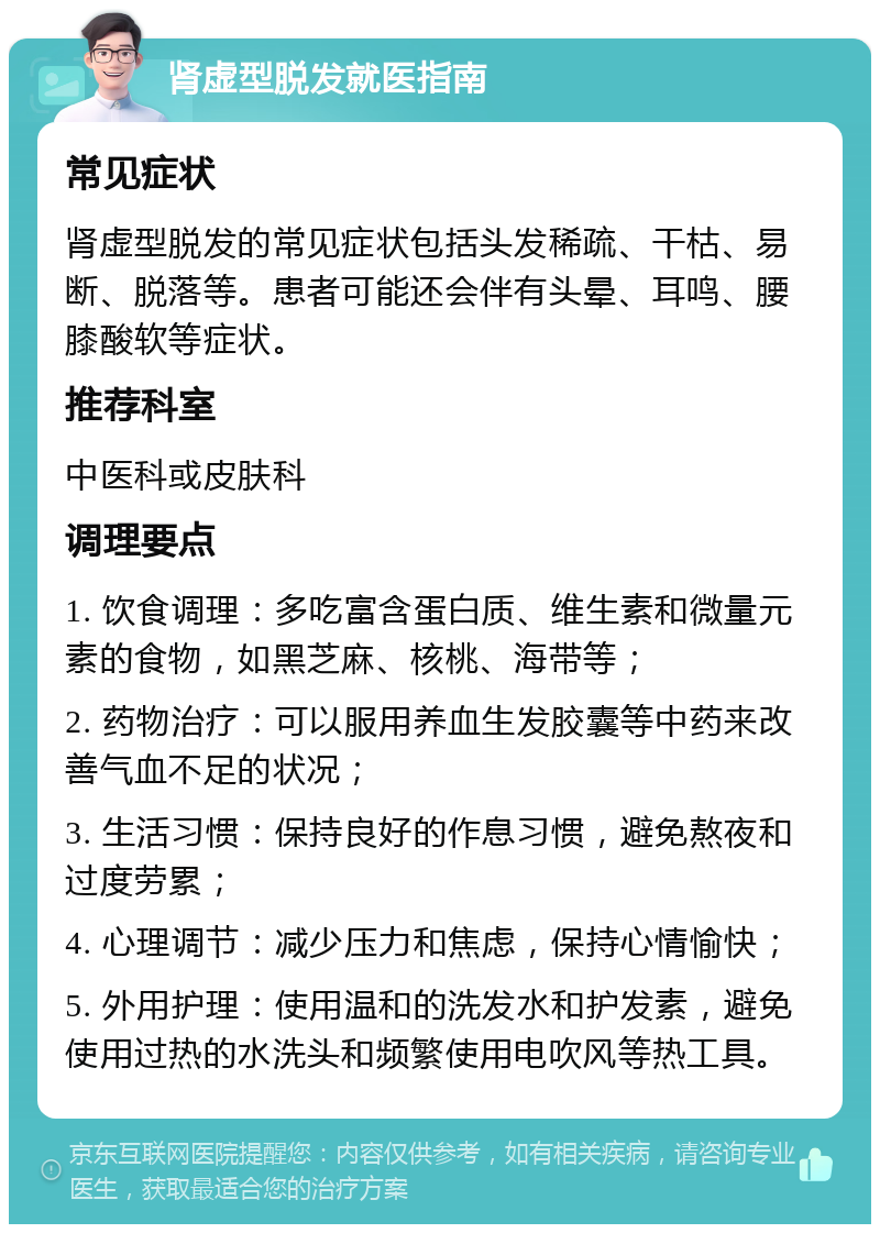 肾虚型脱发就医指南 常见症状 肾虚型脱发的常见症状包括头发稀疏、干枯、易断、脱落等。患者可能还会伴有头晕、耳鸣、腰膝酸软等症状。 推荐科室 中医科或皮肤科 调理要点 1. 饮食调理：多吃富含蛋白质、维生素和微量元素的食物，如黑芝麻、核桃、海带等； 2. 药物治疗：可以服用养血生发胶囊等中药来改善气血不足的状况； 3. 生活习惯：保持良好的作息习惯，避免熬夜和过度劳累； 4. 心理调节：减少压力和焦虑，保持心情愉快； 5. 外用护理：使用温和的洗发水和护发素，避免使用过热的水洗头和频繁使用电吹风等热工具。