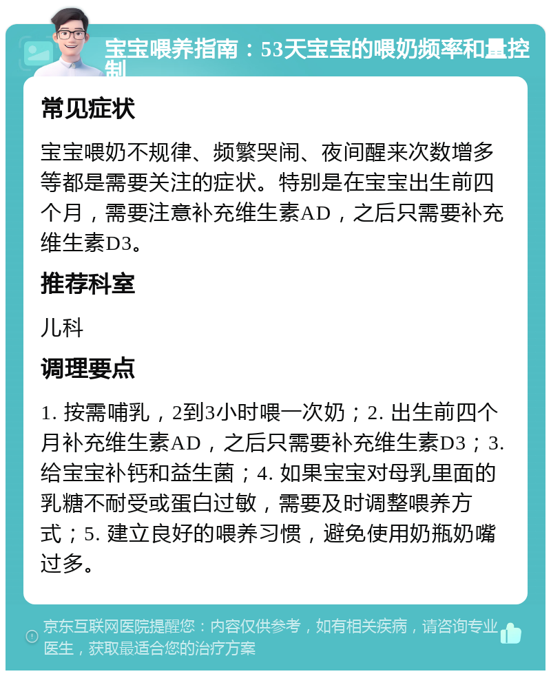 宝宝喂养指南：53天宝宝的喂奶频率和量控制 常见症状 宝宝喂奶不规律、频繁哭闹、夜间醒来次数增多等都是需要关注的症状。特别是在宝宝出生前四个月，需要注意补充维生素AD，之后只需要补充维生素D3。 推荐科室 儿科 调理要点 1. 按需哺乳，2到3小时喂一次奶；2. 出生前四个月补充维生素AD，之后只需要补充维生素D3；3. 给宝宝补钙和益生菌；4. 如果宝宝对母乳里面的乳糖不耐受或蛋白过敏，需要及时调整喂养方式；5. 建立良好的喂养习惯，避免使用奶瓶奶嘴过多。