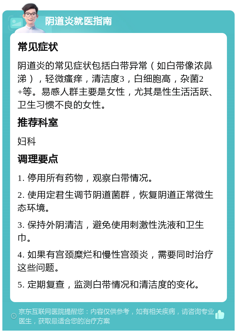 阴道炎就医指南 常见症状 阴道炎的常见症状包括白带异常（如白带像浓鼻涕），轻微瘙痒，清洁度3，白细胞高，杂菌2+等。易感人群主要是女性，尤其是性生活活跃、卫生习惯不良的女性。 推荐科室 妇科 调理要点 1. 停用所有药物，观察白带情况。 2. 使用定君生调节阴道菌群，恢复阴道正常微生态环境。 3. 保持外阴清洁，避免使用刺激性洗液和卫生巾。 4. 如果有宫颈糜烂和慢性宫颈炎，需要同时治疗这些问题。 5. 定期复查，监测白带情况和清洁度的变化。