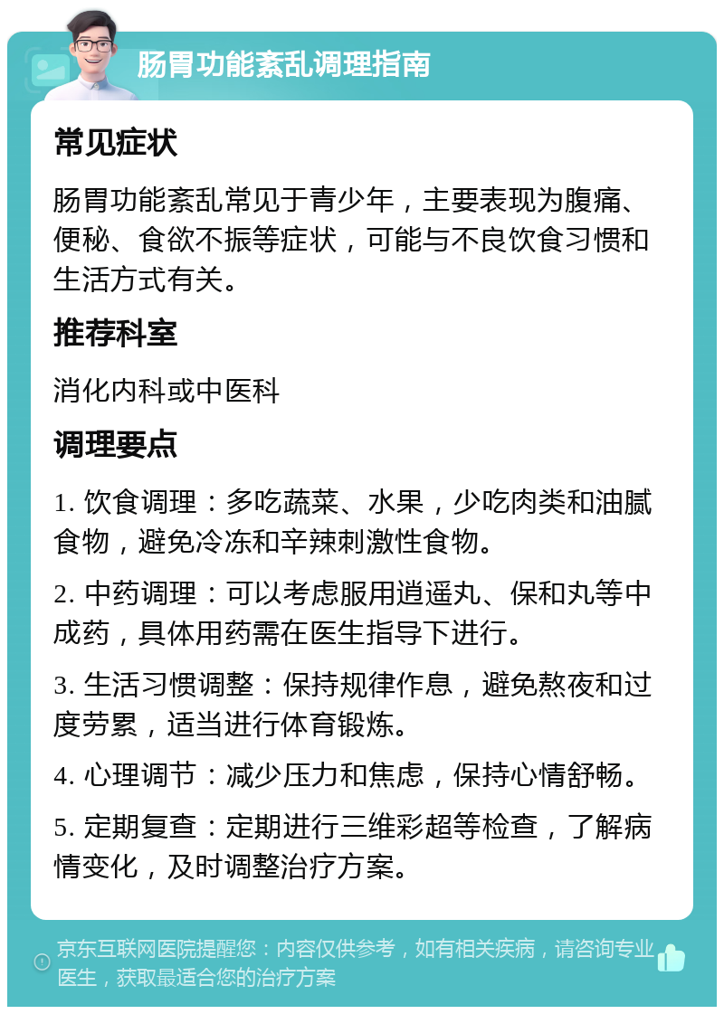 肠胃功能紊乱调理指南 常见症状 肠胃功能紊乱常见于青少年，主要表现为腹痛、便秘、食欲不振等症状，可能与不良饮食习惯和生活方式有关。 推荐科室 消化内科或中医科 调理要点 1. 饮食调理：多吃蔬菜、水果，少吃肉类和油腻食物，避免冷冻和辛辣刺激性食物。 2. 中药调理：可以考虑服用逍遥丸、保和丸等中成药，具体用药需在医生指导下进行。 3. 生活习惯调整：保持规律作息，避免熬夜和过度劳累，适当进行体育锻炼。 4. 心理调节：减少压力和焦虑，保持心情舒畅。 5. 定期复查：定期进行三维彩超等检查，了解病情变化，及时调整治疗方案。