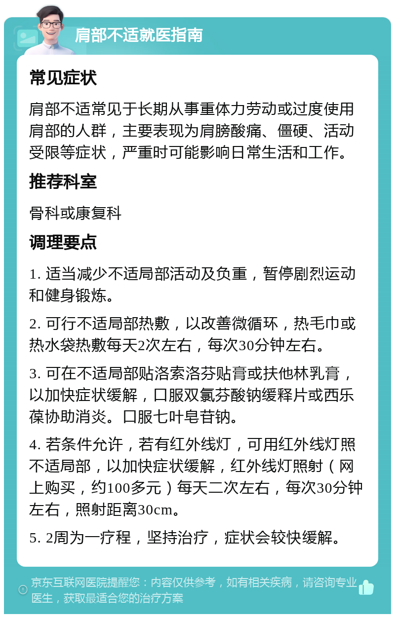 肩部不适就医指南 常见症状 肩部不适常见于长期从事重体力劳动或过度使用肩部的人群，主要表现为肩膀酸痛、僵硬、活动受限等症状，严重时可能影响日常生活和工作。 推荐科室 骨科或康复科 调理要点 1. 适当减少不适局部活动及负重，暂停剧烈运动和健身锻炼。 2. 可行不适局部热敷，以改善微循环，热毛巾或热水袋热敷每天2次左右，每次30分钟左右。 3. 可在不适局部贴洛索洛芬贴膏或扶他林乳膏，以加快症状缓解，口服双氯芬酸钠缓释片或西乐葆协助消炎。口服七叶皂苷钠。 4. 若条件允许，若有红外线灯，可用红外线灯照不适局部，以加快症状缓解，红外线灯照射（网上购买，约100多元）每天二次左右，每次30分钟左右，照射距离30cm。 5. 2周为一疗程，坚持治疗，症状会较快缓解。