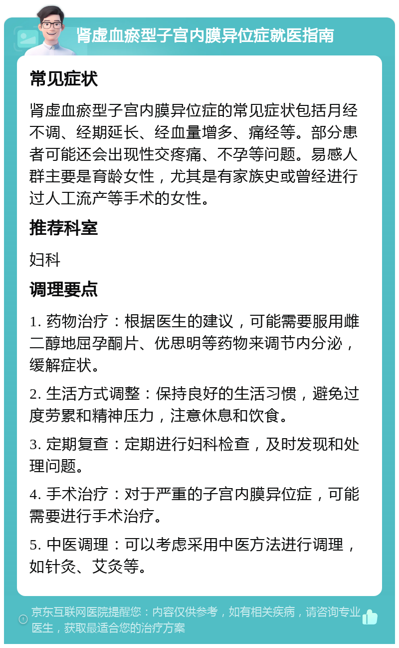 肾虚血瘀型子宫内膜异位症就医指南 常见症状 肾虚血瘀型子宫内膜异位症的常见症状包括月经不调、经期延长、经血量增多、痛经等。部分患者可能还会出现性交疼痛、不孕等问题。易感人群主要是育龄女性，尤其是有家族史或曾经进行过人工流产等手术的女性。 推荐科室 妇科 调理要点 1. 药物治疗：根据医生的建议，可能需要服用雌二醇地屈孕酮片、优思明等药物来调节内分泌，缓解症状。 2. 生活方式调整：保持良好的生活习惯，避免过度劳累和精神压力，注意休息和饮食。 3. 定期复查：定期进行妇科检查，及时发现和处理问题。 4. 手术治疗：对于严重的子宫内膜异位症，可能需要进行手术治疗。 5. 中医调理：可以考虑采用中医方法进行调理，如针灸、艾灸等。